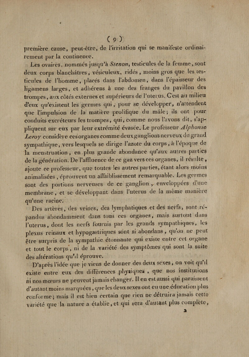 première cause, peut-être, de l’irritation qui se manifeste ordinai¬ rement par la continence. Les ovaires, nommés jusqu’à Stenon, testicules de la femme , sont deux corps blanchâtres, vésiculeux, ridés, moins gros que les tes¬ ticules de l’homme, placés dans l’abdomen, dans 1 épaisseur des ligamens larges, et adhérons à une des franges du pavillon des trompes, aux côtés externes et supérieurs de l’uterus, Cest au milieu d’eux qu’existent les germes qui, pour se développer, nattendent que l’impulsion de la matière prolifique du mâle; ils ont pour conduits excréteurs les trompes, qui, comme nous l’avons dit, s ap¬ pliquent sur eux par leur extrémité évasée. Le professeur Alphonse Leroy considère ces organes comme deux ganglions nerveux du grand sympathique, vers lesquels se dirige l’azote du corps, à l époque de la menstruation , en plus gr ande abondance qu aux autres parties de la génération. De l’affluence de ce gaz vers ces organes, il résulte , ajoute ce professeur, que toutes les autres parties, étant alors moins annualisées , éprouvent un affaiblissement remarquable. Les germes sont des portions nerveuses de ce ganglion enveloppées d’une membrane, et se développant dans l utérus de la meme mameie qu’une racine. Des artères, des veines, des lymphatiques et des nerfs, sont ré¬ pandus abondamment dans tous ces organes, mass suitout dans l’uterus, dont les nerfs fournis par les grands sympathiques, les plexus reinaux et hypogastriques sont si abondans , qu’on ne peut être surpris de la sympathie etonnante qui existe entie cet oigane et tout le corps , ni de la variété des symptômes qui sont la suite des altérations quhl éprouve. D’après l’idée que je viens de donner des deux sexes , on voit qu’il existe entre eux des différences physiques , que nos institutions ni nos mœurs ne peuvent jamais changer. Il en est aussi qui paraissent d’autant moi ns marquées, que les deux sexes on t eu u ne éducation plus conforme ; mais il est bien certain que rien ne detruna jamais cetio variété que la nature a établie, et qui sera dautant plus complète,