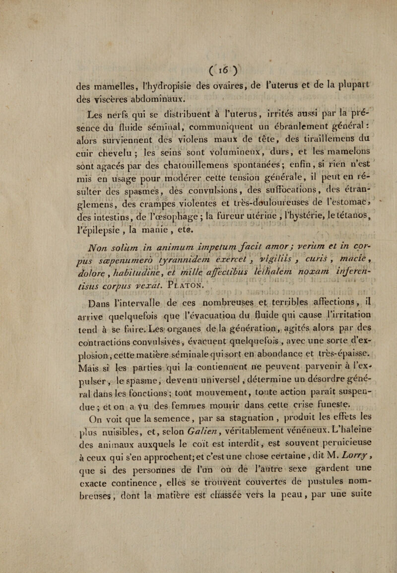 / ( 16 ) des mamelles, l’hydropisie des ovaires, de l'uterus et de la plupart des viscères abdominaux. Les nerfs qui se distribuent à l’uterus, irrités aussi par la pré¬ sence du fluide séminal, communiquent un ébranlement général: alors surviennent des violens maux de tête, des tiraillemens du cuir chevelu; les seins sont volumineux, durs, et les mamelons sont agacés par des chatouillemens spontanées; enfin, si rien n’est mis en usage pour modérer cette tension générale, il peut en ré¬ sulter des spasmes, des convulsions, des suffocations, des étran¬ glement, des crampes violentes et très-douloureuses de 1 estomac % des intestins, de Tœsophage ; la fureur utérine , l’hystérie, le tétanos, l’épilepsie , la manie , etc. Non solitm in animum impctuin facit amor; veriim et in cor¬ pus sœpenumerô tyrannidcm exercet , vigiliis , curis , marie, dolore , habiIncline, et mille, affectibus letkalem noxam injeren¬ ds us corpus vexât. Platon. Dans l’intervalle de ces nombreuses et terribles affections, il arrive quelquefois que l’évacuation du fluide qui cause l’irritation tend à se faire. Les organes de la génération, agités alors par des contractions convulsives, évacuent quelquefois , avec une sorte d’ex¬ plosion, cette matière séminale qui sort en abondance et très-épaisse. Mais si les parties qui la contiennent ne peuvent parvenir à l’ex¬ pulser, le spasme, devenu universel, détermine un désordre géné¬ ral dans les fonctions; tout mouvement, toute action paraît suspen¬ due ; et on a vu des femmes mourir dans cette crise funeste. On voit que la semence, par sa stagnation , produit les effets les plus nuisibles, et, selon Galien, véritablement vénéneux. L haleine des animaux auxquels le coit est interdit, est souvent pernicieuse à ceux qui s’en approchent; et c’est une chose certaine , dit M» Lorry, que si des personnes de l’un ou de l’autre sexe gardent une exacte continence, elles se trouvent couvertes de pustules nom¬ breuses, dont la matière est chassée vers la peau, par une suite