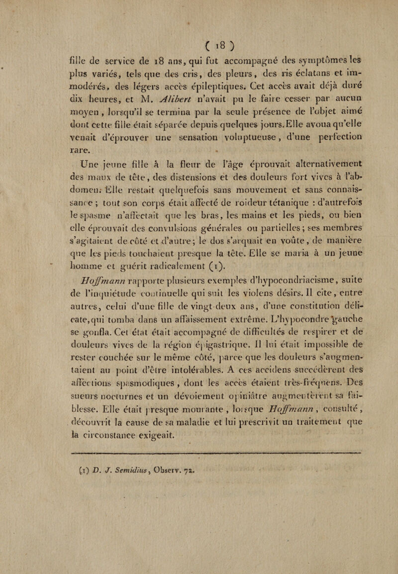 ( >8 ) fille de service de 18 ans, qui fut accompagné des symptômes les plus variés, tels que des cris, des pleurs, des ris éciatans et im¬ modérés, des légers accès épileptiques. Cet accès avait déjà duré dix heures, et M. Alibert n’avait pu le faire cesser par aucun moyen , lorsqu’il se termina par la seule présence de l’objet aimé dont cette fille était séparée depuis quelques jours.Elle avoua qu’elle venait d’éprouver une sensation voluptueuse, d’une perfection rare. Une jeune fille h la fleur de Page éprouvait alternativement des maux de tête, des distensions et des douleurs fort vives à l’ab¬ domen. Elle restait quelquefois sans mouvement et sans connais¬ sance ; tout son corps était affecté de roideur tétanique : d’autrefois le spasme n’aflèctait que les bras, les mains et les pieds, ou bien elle éprouvait des convulsions générales ou partielles; ses membres s’agitaient de côté et d’autre; le dos s’arquait en voûte, de manière que les pieds touchaient presque la tête. Elle se maria à un jeune homme et guérit radicalement (i). Hoffmann rapporte plusieurs exemples d’hypocondriacisme, suite de l’inquiétude continuelle qui suit les violens désirs. Il cite, entre autres, celui d’une fille de vingt deux ans, d’une constitution déli¬ cate, qui tomba dans un affaissement extrême. L’hypocondre'gauche se gonfla. Cet état était accompagné de difficultés de respirer et de douleurs vives de la région épigastrique. Il lui était impossible de rester couchée sur le même côté, parce que les douleurs s’augmen¬ taient au point d’être intolérables. A ces accidens succédèrent des affections spasmodiques , dont les accès étaient très-frcquéns. Des sueurs nocturnes et un dévoiement opiniâtre augmentèrent sa fai¬ blesse. Elle était presque mouiante, loieque Hoffmann , consulté, . découvrit la cause de sa maladie et lui prescrivit un traitement que la circonstance exigeait. (j) D. J. Semidius, Observ. 72,.
