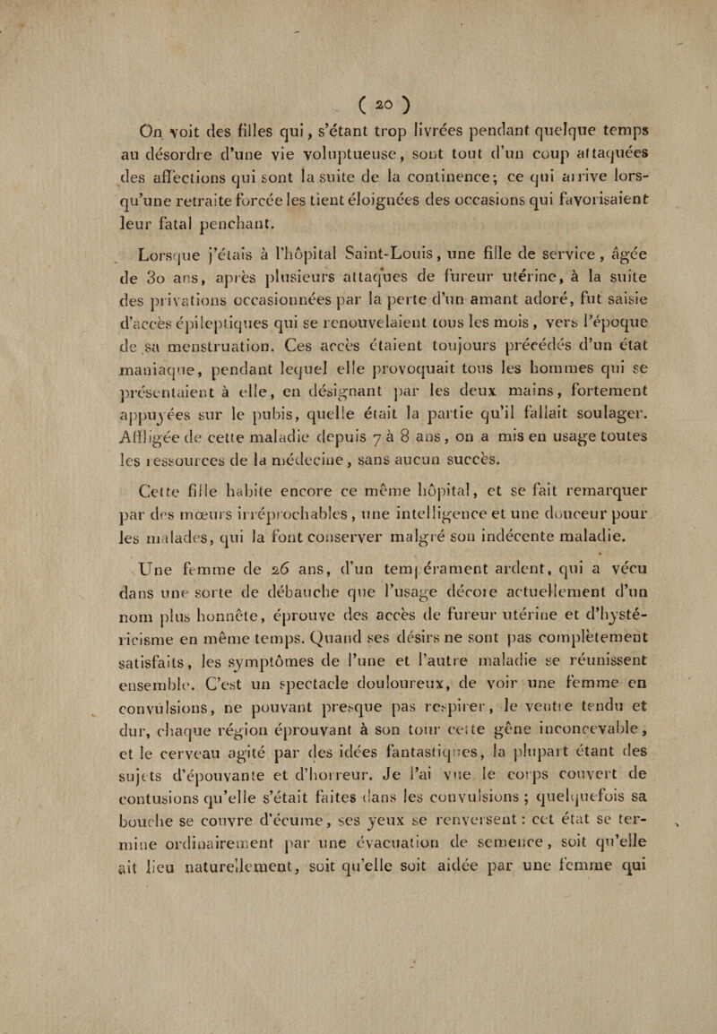 On voit des filles qui, s’étant trop livrées pendant quelque temps au désordre d’une vie voluptueuse, sont tout d’un coup attaquées des affections qui sont ia suite de la continence; ce qui arrive lors¬ qu’une retraite forcée les tient éloignées des occasions qui favorisaient leur fatal penchant. Lorsque j’étais à l’hôpital Saint-Louis, une fille de service, âgée de 3o ans, après plusieurs attaques de fureur utérine, à la suite des privations occasionnées par la perte d’un amant adoré, fut saisie d’accès épileptiques qui se renouvelaient tous les mois , vers l’époque de sa menstruation. Ces accès étaient toujours précédés d’un état maniaque, pendant lequel elle provoquait tous les hommes qui se présentaient à elle, en désignant par les deux mains, fortement appuyées sur le pubis, quelle était la partie qu’il fallait soulager. Affligée de cette maladie depuis 788 ans, on a mis en usage toutes les ressources de la médecine, sans aucun succès. Cette fille habite encore ce même hôpital, et se fait remarquer par des mœurs irréprochables , une intelligence et une douceur pour les malades, qui la font conserver malgré sou indécente maladie. Une femme de 26 ans, d’un tempérament ardent, qui a vécu dans une sorte de débauche que l’usage décote actuellement d’un nom plus honnête, éprouve des accès de fureur utérine et d’hysté- ricisme en même temps. Quand ses désirs ne sont pas complètement satisfaits, les symptômes de l’une et l’autre maladie se réunissent ensemble. C’est un spectacle douloureux, de voir une femme en convulsions, ne pouvant presque pas respirer, le venue tendu et dur, chaque région éprouvant à son tour cette gêne inconcevable, et le cerveau agité par des idées fantastiques, la plupart étant des sujets d’épouvante et d’horreur. Je l’ai vue le corps couvert de contusions qu’elle s’était faites dans les convulsions; quelquefois sa bouche se couvre d’écume, scs yeux se renversent: cet état se ter¬ mine ordinairement par une évacuation de semence, soit qu’elle ait lieu naturellement, soit quelle soit aidée par une femme qui