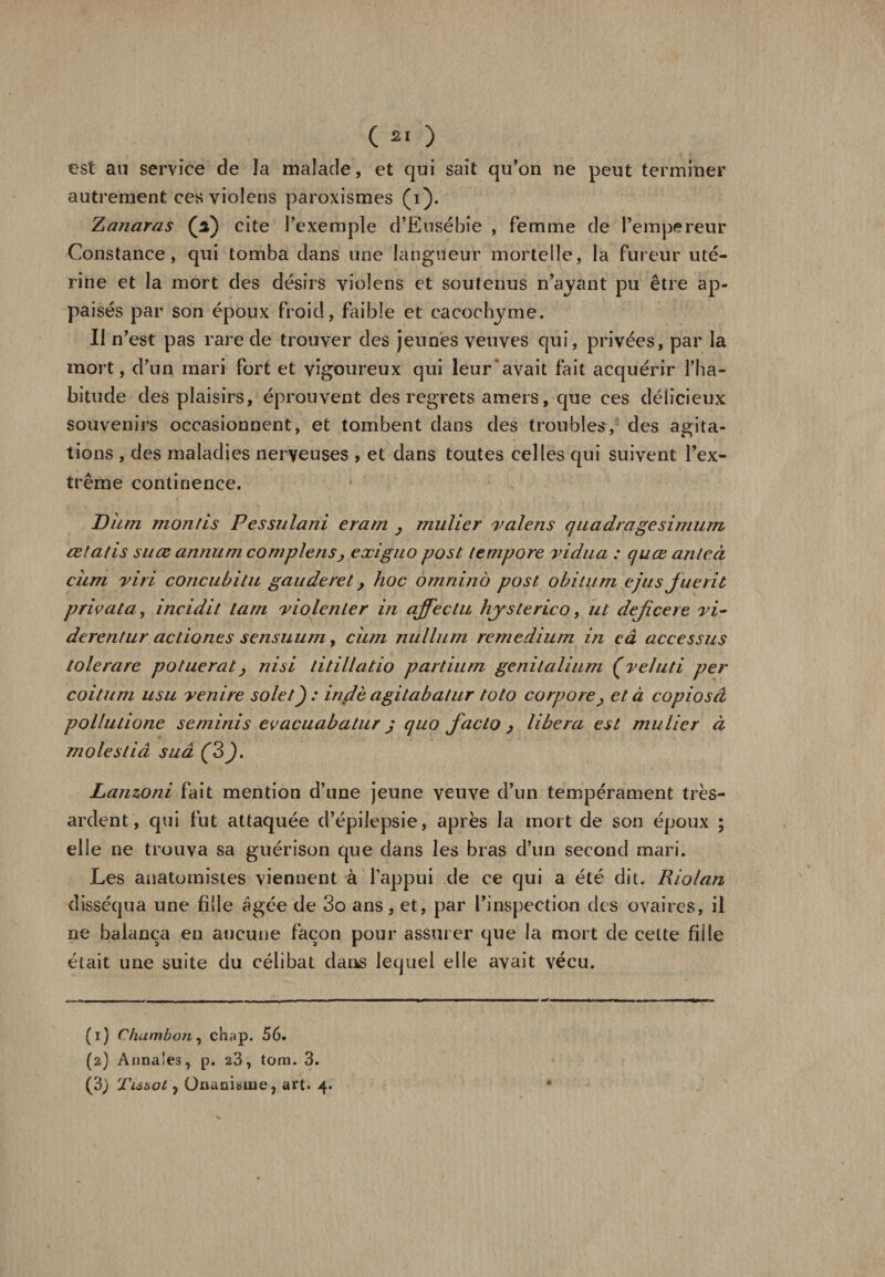 est au service de la malade, et qui sait qu’on ne peut terminer autrement ces violens paroxismes (i). Zanaras (ff) cite l’exemple d’Eusébie , femme de l’empereur Constance, qui tomba dans une langueur mortelle, la fureur uté¬ rine et la mort des désirs violens et soutenus n’ayant pu être ap- paisés par son époux froid, faible et cacochyme. Il n’est pas rare de trouver des jeunes veuves qui, privées, par la mort, d’un mari fort et vigoureux qui leur‘avait fait acquérir l’ha¬ bitude des plaisirs, éprouvent des regrets amers, que ces délicieux souvenirs occasionnent, et tombent dans des troubles, des agita¬ tions , des maladies nerveuses , et dans toutes celles qui suivent l’ex¬ trême continence. Dum mon fis Pessulani eram , mulier valens quadragesi mum œtatis suœ annum complenSj exiguo post lempore vidiia : quœ anteà cum viri concubitu gauderet y hoc omnino post obitum e/usjuerit privât a, incidit Lam violenter in affecta hjrsterico, ut dejîcere vi- derentur actiones sensuum, cum milium remedium in câ accessus tôle rare potuerat, nisi titillatio partium genitalium (veluti per coitum usu venire solet) : inflè agitabalur toto corpore&gt; et à copiosâ pollutione seminis evacuabatur j quo facto y libéra est mulier à molestiâ suâ Lanzoni fait mention d’une jeune veuve d’un tempérament très- ardent, qui fut attaquée d’épilepsie, après la mort de son époux ; elle ne trouva sa guérison que dans les bras d’un second mari. Les anatomistes viennent à l’appui de ce qui a été dit. Riolan disséqua une fille âgée de 3o ans, et, par l’inspection des ovaires, il ne balança en aucune façon pour assurer que la mort de cette fiile était une suite du célibat dans lequel elle avait vécu. (1) Chambon, chap. 56. (2) Annales, p. 23, tom. 3. (3) Tiôaot , Onanisme, art. 4.