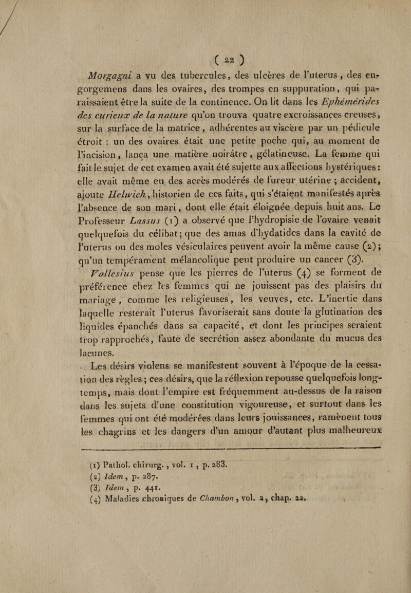 Morgagni a vu des tubercules, des ulcères de Puterus , des en*- gorgemens dans les ovaires, des trompes en suppuration, qui pa¬ raissaient être la suite de la continence. On lit dans les Ephèmérides des curieux de la nature qu’on trouva quatre excroissances creuses, sur la surface de la matrice, adhérentes au viscère par un pédicule étroit : un des ovaires était une petite poche qui, au moment de l’incision, lança une matière noirâtre, gélatineuse. La femme qui fait le sujet de cet examen avait été sujette aux affections hystériques : elle avait même eu des accès modérés de fureur utérine ; accident, ajoute Helwich, historien de ces faits, qui s’étaient manifestés apres l’absence de son mari, dont elle était éloignée depuis huit ans. Le Professeur Lassas (i) a observé que Phydropisie de l’ovaire venait quelquefois du célibat; que des amas d’hydatides dans la cavité de Puterus ou des moles vésiculaires peuvent avoir la même cause (a); qu’un tempérament mélancolique peut produire un cancer (3). Vallèsius pense que les pierres de Puterus (4) se forment de préférence chez les femmes qui ne jouissent pas des plaisirs du mariage, comme les religieuses, les veuves, etc. L’inertie dans laquelle resterait Puterus favoriserait sans doute la glutination des liquides épanchés dans sa capacité, et dont les principes seraient trop rapprochés, faute de secrétion assez abondante du mucus des lacunes. Les désirs violens se manifestent souvent à l’époque de la cessa¬ tion des règles ; ces désirs, que la réflexion repousse quelquefois long¬ temps, mais dont l’empire est fréquemment au-dessus de la raison dans les sujets d’une constitution vigoureuse, et surtout dans les femmes qui ont été modérées dans leurs jouissances, ramènent tous les chagrins et les dangers d’un amour d’autant plus malheureux (1) Pathol, chirurg. , vol. 1 , p. 283. (2) Idem, p. 287. (3) Idem , p. 44t. (4) Maladies clnoHiques de Chambon, vol. a, chap. as.