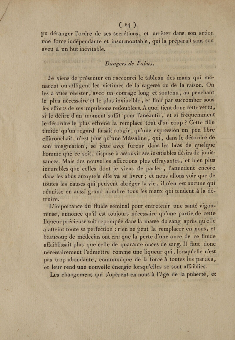 pu déranger l’ordre de ses secrétions , et arrêter dans son action une force indépendante et insurmontable, qui la préparait sans son aveu à un but inévitable. Dangers de Valus. Je viens de présenter en raccourci le tableau des maux qui me¬ nacent ou affligent les victimes de la sagesse ou de la raison. On les a vues résister, avec un courage long et soutenu, au penchant le plus nécessaire et le plus invincible, et finir par succomber sous les efforts de ses impulsions redoublées. A quoi tient donc cette vertu, si le délire d’un moment suffit pour l’anéantir, et si fréquemment le désordre le plus effréné' la remplace tout d’un coup ? Cette fille timide qu’un regard faisait rougir, qu’une expression un peu libre effarouchait, n’est plus qu’une Méssaline , qui, dans le désordre de son imagination , se jette avec fureur dans les bras de quelque homme que ce soit, disposé à assouvir ses insatiables désirs de jouis¬ sances, Mais des nouvelles affections plus effrayantes, et bien plus incurables que celles dont je viens de parler , l’attendent encore dans les abus auxquels elle va se livrer ; et nous allons voir que de toutes les causes qui peuvent abréger la vie , il n’en est aucune qui réunisse en aussi grand nombre tous les maux qui tendent à la dé¬ truire. L’importance du fluide séminal pour entretenir une santé vigou¬ reuse, annonce qu’il est toujours nécessaire qu’une partie de cette liqueur précieuse soit repompée dans la masse du sang après qu’elle a atteint toute sa perfection : rien ne peut la remplacer en nous, et beaucoup de médecins ont cru que la perte d’une once de ce fluide affaiblissait plus que celle de quarante onces de sang. Il faut donc nécessairement l’admettre comme une liqueur qui, lorsqu’elle n’est pas trop abondante, communique de la force à toutes les parties, et leur rend une nouvelle énergie lorsqu’elles se sont affaiblies. Les changemens qui s’opèrent en nous à l’âge de la puberté, et