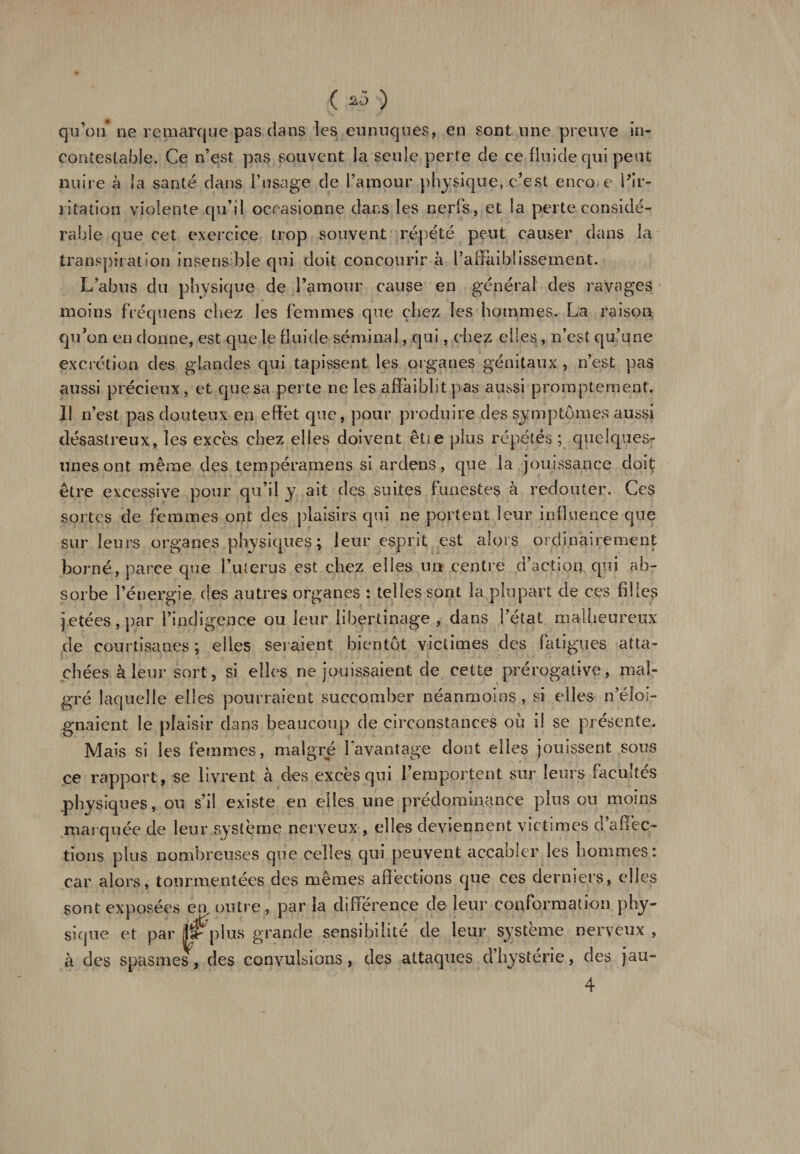 ( 2Ô ) qu’on’ ne remarque pas dans les eunuques, en sont une preuve in¬ contestable. Ce n’est pas souvent la seule perte de ce fluide qui peut nuire à la santé dans l’usage de l’amour physique, c’est encore l’ir¬ ritation violente qu’il occasionne dans les nerfs, et la perte considé¬ rable que cet exercice trop souvent répété peut causer dans la transpiration insensible qui doit concourir à l’affaiblissement. L’abus du physique de l’amour cause en général des ravages moins fréquens chez les femmes que chez les hommes. La raison qu’on en donne, est que le fluide séminal, qui, chez elles, n’est qu’une excrétion des glandes qui tapissent les organes génitaux , n’est pas aussi précieux, et que sa perte ne les affaiblit pas aussi promptement. Il n’est pas douteux en effet que, pour produire des symptômes aussi désastreux, les excès chez elles doivent êtie plus répétés ; quelques- unes ont même des tempéramens si ardens, que la jouissance doif être excessive pour qu’il y ait des suites funestes à redouter. Ces sortes de femmes ont des plaisirs qui ne portent leur influence que sur leurs organes physiques; leur esprit est alors ordinairement borné, parce que Lui ergs est chez elles un centre d’action qui ab¬ sorbe l’énergie des autres organes : telles sont la plupart de ces filles jetées, par l’indigence ou leur libertinage , dans l’état malheureux de courtisanes ; elles seraient bientôt victimes des fatigues atta¬ chées à leur sort, si elles ne jouissaient de cette prérogative, mal¬ gré laquelle elles pourraient succomber néanmoins, si elles n’éloi¬ gnaient le plaisir dans beaucoup de circonstances où il se présente. Mais si les femmes, malgré 1 avantage dont elles jouissent sous ce rapport , se livrent à des excès qui l’emportent sur leurs facultés physiques, ou s’il existe en elles une prédominance plus ou moins marquée de leur système nerveux , elles deviennent victimes d’affec¬ tions plus nombreuses que celles qui peuvent accaoier les hommes: car alors, tourmentées des mêmes affections que ces derniers, elles sont exposées en outre, par la différence de leur conformation phy¬ sique et par fâjrplus grande sensibilité de leur système nerveux, à des spasmes, des convulsions, des attaques d’hystérie, des jau-