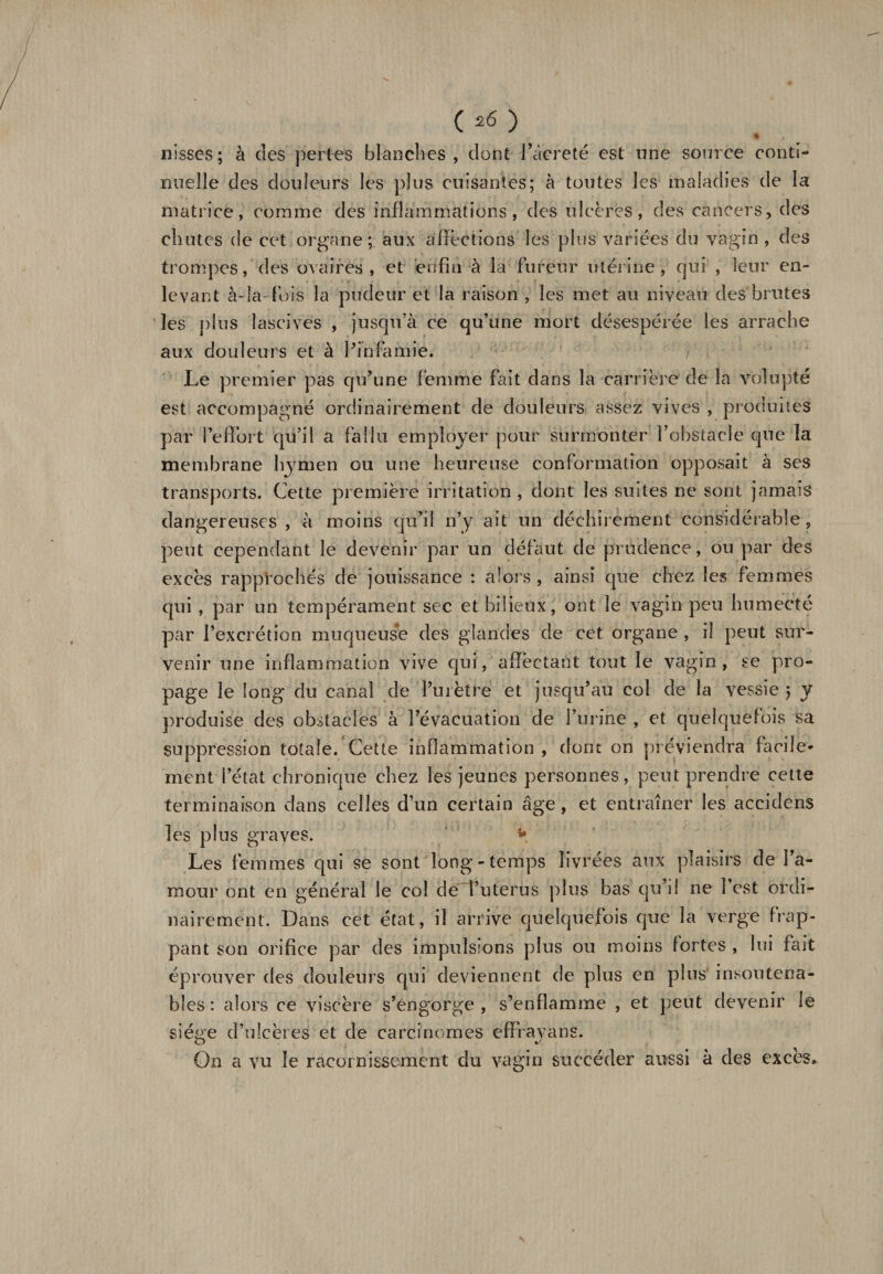 nisses; à des pertes blanches, dont l’âcreté est une source conti¬ nuelle des douleurs les plus cuisantes; à toutes les maladies de la matrice, comme des inflammations, des ulcères, des cancers, des chutes de cet organe; aux affections les plus variées du vagin , des trompes, des ovaires, et enfin à la fureur utérine, qui , leur en¬ levant à-la- fois la pudeur et la raison , les met au niveau des brutes les plus lascives , jusqu’à ce qu’une mort désespérée les arrache aux douleurs et à Pinfamie. j Le premier pas qu’une femme fait dans la carrière de la volupté est accompagné ordinairement de douleurs assez vives , produites par l’effort qu’il a fallu employer pour surmonter l’obstacle que la membrane hymen ou une heureuse conformation opposait à ses transports. Cette première irritation , dont les suites ne sont jamais dangereuses, à moins qu’il n’y ait un déchirement considérable, peut cependant le devenir par un défaut de prudence, ou par des excès rapprochés de jouissance : alors , ainsi que chez les femmes qui , par un tempérament sec et bilieux, ont le vagin peu humecté par l’excrétion muqueuse des glandes de cet organe , il peut sur¬ venir une inflammation vive qui, affectant tout le vagin, se pro¬ page le long du canal de l’urètre et jusqu’au col de la vessie ; y produise des obstacles à l’évacuation de l’urine , et quelquefois sa suppression totale. Cette inflammation , dont on préviendra facile* ment l’état chronique chez les jeunes personnes, peut prendre cette terminaison dans celles d’un certain âge, et entraîner les accidens les plus graves. ** Les femmes qui se sont long-temps livrées aux plaisirs de l’a¬ mour ont en général le col de î’uterus plus bas qu’il ne 1 est ordi¬ nairement. Dans cet état, il arrive quelquefois que la verge frap¬ pant son orifice par des impulsions plus ou moins fortes , lui fait éprouver des douleurs qui deviennent de plus en pins insoutena¬ bles : alors ce viscère s’engorge, s’enflamme , et peut devenir le siège d’ulcères et de carcinomes effrayans. On a vu le racornissement du vagin succéder aussi à des excès*
