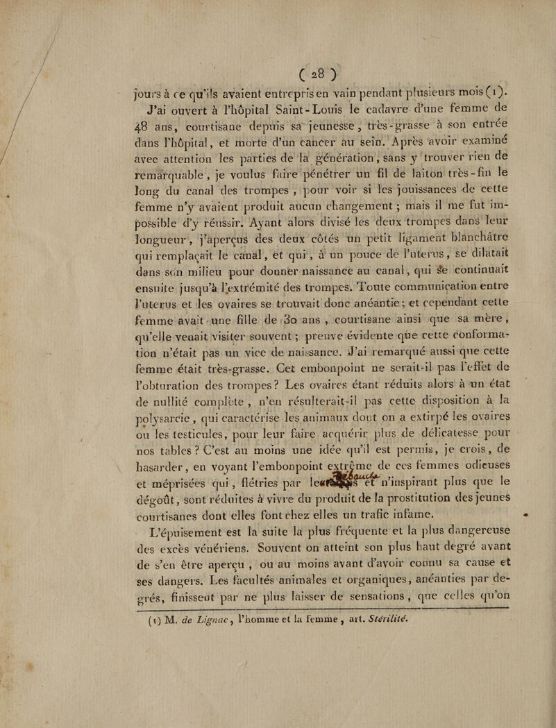 jours à ce qu’ils avaient entrepris en vain pendant plusieurs mois(i). J’ai ouvert à l’hôpital Saint-Louis le cadavre d’une femme de 48 ans, courtisane depuis sa' jeunesse , très-grasse à son entrée • « / dans l’hôpital, et morte d’un cancer au sein. Après avoir examine avec attention les parties de la génération, sans y trouver rien de remarquable, je voulus faire pénétrer un fil de laiton très-fin le long du canal des trompes , pour voir si les jouissances de cette femme n’y avaient produit aucun changement ; mais il me fut im¬ possible d’y réussir. Ayant alors divisé les deux trompes dans leur longueur, j’aperçus des deux côtés un petit ligament blanchâtre qui remplaçait le canal, et qui , à un pouce de l’uterus, se dilatait dans son milieu pour donner naissance au canal, qui s?e continuait ensuite jusqu’à l’extrémité des trompes. Toute communication entre l’uterus et les ovaires se trouvait donc anéantie; et cependant cette femme avait une fille de 3o ans , courtisane ainsi que sa mère, qu’elle venait visiter souvent ; preuve évidente que cette conforma¬ tion n’était pas un vice de naissance. J’ai remarqué aussi que cette femme était très-grasse. Cet embonpoint ne serait-il pas l’efïèt de l’obturation des trompes? Les ovaires étant réduits alors a un état de nullité complète , n’en résulterait-il pas cette disposition à la polysarcie, qui caractérise les animaux dont on a extirpé les ovaires ou les testicules, pour leur faire acquérir plus de délicatesse pour nos tables ? C’est au moins une idée qu’il est permis, je crois, de hasarder, en voyant l’embonpoint extrême de ces femmes odieuses et méprisées qui, flétries par n’inspirant plus que le dégoût, sont réduites à vivre du produit de la prostitution des jeunes courtisanes dont elles font chez elles un trafic infâme. L’épuisement est la suite la plus fréquente et la plus dangereuse des excès vénériens. Souvent on atteint son plus haut degré avant de s’en être aperçu , ou au moins avant d’avoir connu sa cause et ses dangers. Les facultés animales et organiques, anéanties par de¬ grés, finissent par ne plus laisser de sensations, que celles qu’on (1) M. de Lignac, l’homme et la femme , art. Stérilité,