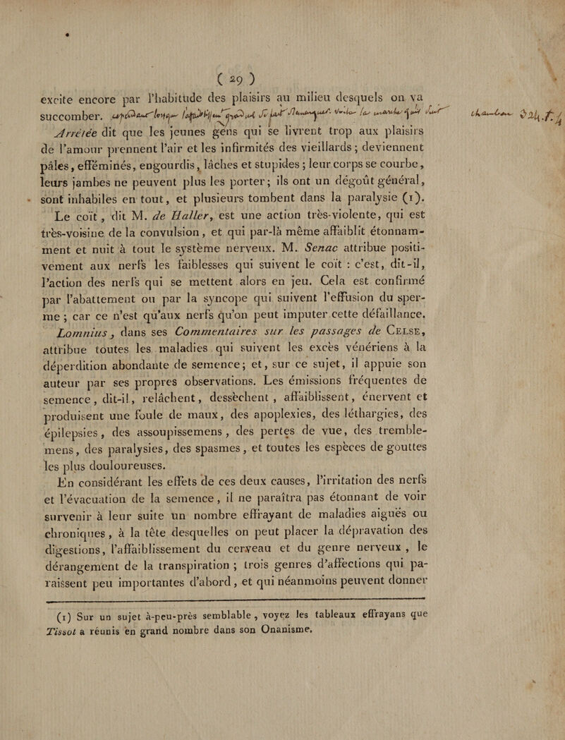 excite encore par l’habitude des plaisirs au milieu desquels on va succomber. ^ yinétée dit que les jeunes gens qui se livrent trop aux plaisirs de l’amour prennent l’air et les infirmités des vieillards ; deviennent pâles, efféminés, engourdis, lâches et stupides ; leur corps se courbe, leurs jambes ne peuvent plus les porter; ils ont un dégoût général, sont inhabiles en tout, et plusieurs tombent dans la paralysie (i). Le coït , dit M. de Haller, est une action très-violente, qui est très-voisine de la convulsion, et qui par-là même affaiblit étonnam¬ ment et nuit à tout le système nerveux. M. Senac attribue positi¬ vement aux nerfs les faiblesses qui suivent le coït : c’est, dît-il, l’action des nerfs qui se mettent alors en jeu. Cela est confirmé par l’abattement ou par la syncope qui suivent l’effusion du sper¬ me ; car ce n’est qu’aux nerfs qu’on peut imputer cette défaillance. Lomnius; dans ses Commentaires sur les passages de Celse, attribue toutes les maladies qui suivent les excès vénériens à la déperdition abondante de semence; et, sur ce sujet, il appuie son auteur par ses propres observations. Les émissions fréquentes de semence, dit-i!, relâchent, dessèchent, affaiblissent, énervent et produisent une foule de maux, des apoplexies, des léthargies, des épilepsies, des assoupissemens , des pertes de vue, des trembîe- mens, des paralysies, des spasmes, et toutes les espèces de gouttes les plus douloureuses. En considérant les effets de ces deux causes, l’irritation des nerfs et l’évacuation de la semence, il ne paraîtra pas étonnant de voir survenir à leur suite un nombre effrayant de maladies aigues ou chroniques , à la tête desquelles on peut placer la dépravation des digestions, l’affaiblissement du cerveau et du genre nerveux, le dérangement de la transpiration ; trois genres d’affections qui pa¬ raissent peu importantes d’abord, et qui néanmoins peuvent donner (i) Sur un sujet à-peu-près semblable, voyez Jes tableaux effrayans que Tissot a réunis en grand nombre dans son Onanisme»