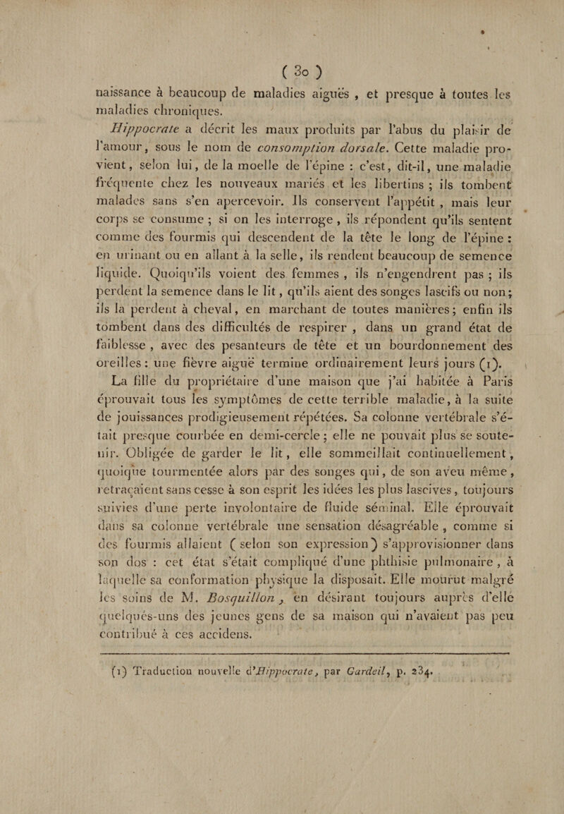 naissance à beaucoup de maladies aiguës , et presque à toutes les m a 1 ad i es ch ron i cju es. Hippocrate a décrit les maux produits par l’abus du plaisir de l’amour, sous le nom de consomption dorsale. Cette maladie pro¬ vient, selon lui, de la moelle de l’épine : c’est, dit-il, une maladie fréquente chez les nouveaux mariés et les libertins ; ils tombent malades sans s’en apercevoir. Ils conservent l’appétit , mais leur corps se consume ; si on les interroge , ils répondent qu’ils sentent comme des fourmis qui descendent de la tête le long de l’épine : en urinant ou en allant à la selle, ils rendent beaucoup de semence liquide. Quoiqu’ils voient des femmes , ils n’engendrent pas ; ils perdent la semence dans le lit, qu’ils aient des songes lascifs ou non; ils la perdent à cheval, en marchant de toutes manières; enfin ils tombent dans des difficultés de respirer , dans un grand état de faiblesse , avec des pesanteurs de tête et un bourdonnement des oreilles: une fièvre aiguë termine ordinairement leurs jours (i). La fille du propriétaire d’une maison que j’ai habitée à Paris éprouvait tous les symptômes de cette terrible maladie, à la suite de jouissances prodigieusement répétées. Sa colonne vertébrale s’é¬ tait presque courbée en demi-cercle ; elle ne pouvait plus se soute¬ nir. Obligée de garder le lit, elle sommeillait continuellement, quoique tourmentée alors par des songes qui, de son aveu même, retraçaient sans cesse 4 son esprit les idées les plus lascives, toujours suivies d’une perte involontaire de fluide séminal. Elle éprouvait dans sa colonne vertébrale une sensation désagréable , comme si des fourmis allaient (selon son expression) s’approvisionner dans son dos : cet état s était compliqué d’une phthisie pulmonaire , à laquelle sa conformation physique la disposait. Elle mourut malgré les soins de M. Eosquillon, en désirant toujours auprès d'elle quelques-uns des jeunes gens de sa maison qui n’avaient pas peu contribué à ces accidens. (i) Traduction nouvelle à’Hippocrate, par Gardeil7 p. 234.