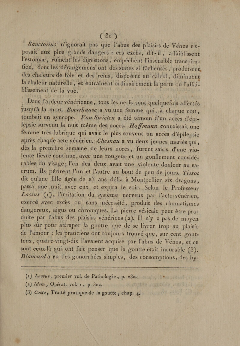 Ç3, ) S a ne/o ri us n’ignorait pas que l’abus des plaisirs de Vénus ex¬ posait aux plus grands dangers : ces excès, dit-il, affaiblissent l’estomac, ruinent les digestions, empêchent l’insensible transpira¬ tion, dont les dérangemens ont des suites si fâcheuses, produisent des chaleurs de foie et des reins, disposent au calcul, diminuent la chaleur naturelle, et entraînent ordinairement la perte ou l’affai¬ blissement de la vue. Dans l’ardeur vénérienne, tous les nerfs sont quelquefois affectés jusqu’à la mort. Boenhaave a vu une femme qui, à chaque coït, tombait en syncope. Van-Swieten a été témoin d’un accès d’épi¬ lepsie survenu la nuit même des noces. Hoffmann connaissait une femme très-lubrique qui avait le plus souvent un accès d’épilepsie après chaque acte vénérien. Chesnau a vu deux jeunes mariés qui, dès la première semaine de leurs noces, furent saisis d’une vio¬ lente fièvre continue, avec une rougeur et un gonflement considé¬ rables du visage; l’un des deux avait une violente douleur au sa¬ crum. Ils périrent l’un et l’autre au bout de peu de jours. Tissot dit qu’une fîlie âgée de 23 ans défia à Montpellier six dragons , passa une nuit avec eux et expira le soir. Selon le Professeur Lassus (1), l’irritation du système nerveux par l’acte vénérien, exerce avec exces ou sans nécessité, produit des rhumatismes dangereux, aigus ou chroniques. La pierre vésicale peut être pro¬ duite par l’abus des plaisirs vénériens (2). Il n’y a pas de moven plus sur pour attraper la goutte que de se livrer trop au plaisir de l’amour : les praticiens ont toujours trouvé que, sur cent gout¬ teux, quatre-vingt-dix l’avaient acquise par l’abus de Vénus, et ce sont ceux-là qui ont fait penser que la goutte était incurable (3). Blancard a vu des gonorrhées simples, des consomptions, des hy- (1) Lasimsj premier vol. de Pathologie, p. 280. (2) Idem , Opérât, vol. 1 , p. 304.