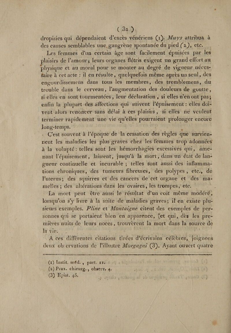 ( 3* ) dropisies qui dépendaient d’excès vénériens (i). Muys attribua à des causes semblables une gangrène spontanée du pied (2), etc. Les femmes d’un certain âge sont facilement épuisées par les plaisirs de l’amour; leurs organes flétris exigent un grand effort au physique et au moral pour se monter au degré de vigueur néces¬ saire à cet acte : il en résulte, quelquefois même après un seul, des ene:ourdissemens dans tous les membres, des tremblemens, du O trouble dans le cerveau, l’augmentation des douleurs de goutte, si elles en sont tourmentées, leur déclaration , si elles n’en ont pas; enfin la plupart des affections qui suivent l’épuisement : elles doi¬ vent alors renoncer sans délai à ces plaisirs , si elles ne veulent terminer rapidement une vie qu’elles pourraient prolonger encore long-temps. C’est souvent à l’époque de la cessation des règles que survien¬ nent les maladies les plus graves chez les femmes trop adonnées à la volupté: telles sont les hémorrhagies excessives qui, ame¬ nant l’épuisement, laissent, jusqu’à la mort, dans un état de lan¬ gueur continuelle et incurable ; telles sont aussi des inflamma¬ tions chroniques, des tumeurs fibreuses, des polypes , etc., de l'uterus; des squirres et des cancers de cet organe et des ma¬ melles; des altérations dans les ovaires, les trompes, etc. La mort peut être aussi le résultat d’un coït même modéré, lorsqu’on s y livre à la suite de maladies graves; iî en existe plu¬ sieurs exemples. Pline et Montaigne citent des exemples de per¬ sonnes qui se portaient bien en apparence, [et qui, dès les pre¬ mières nuits de leurs noces, trouvèrent la mort dans la source de la vie. deux observations de l’illustre Morgagni (3). Ayant ouvert quatre (1) Instït. méd. , part. ir. (2) Prax. chirurg., observ* 4.