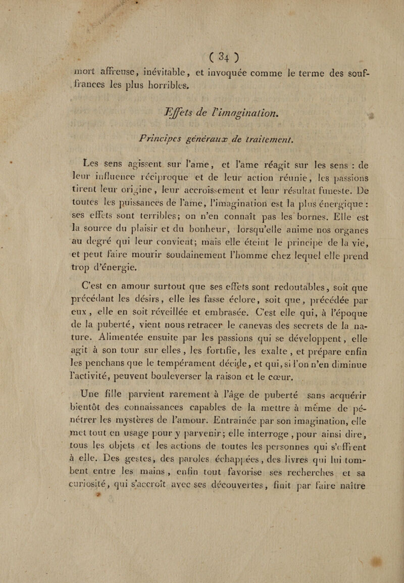 inoit affreuse, inévitable, et invoquée comme le terme des souf¬ frances les plus horribles. Effets de Vimagination. Principes généraux de traitement. Les sens agissent sur Parue, et lame réagit sur les sens : de leur influence réciproque et de leur action réunie, les passions tirent leur origine, leur accroissement et leur résultat funeste. De toutes les puissances de lame, l’imagination est la plus énergique : ses effets sont terribles; on n’en connaît pas les bornes. Elle est la source du plaisir et du bonheur, lorsqu’elle anime nos organes au degre qui leur convient; mais elle éteint le principe de la vie, et peut faire mourir soudainement l’homme chez lequel elle prend trop d’énergie. C’est en amour surtout que ses effets sont redoutables, soit que précédant les désirs, elle les fasse éclore, soit que, précédée par eux, elle en soit réveillée et embrasée. C’est elle qui, à l’époque de la puberté, vient nous retracer le canevas des secrets de la na¬ ture. Alimentée ensuite par les passions qui se développent, elle agit à son tour sur elles , les fortifie, les exalte , et prépare enfin les penchans que le tempérament décide, et qui,si l’on n’en diminue l’activité, peuvent bouleverser la raison et le cœur. Une fille parvient rarement à l’âge de puberté sans acquérir bientôt des connaissances capables de la mettre à même de pé¬ nétrer les mystères de l’amour. Entrainée par son imagination, elle met tout en usage pour y parvenir; elle interroge , pour ainsi dire, tous les objets et les actions de toutes les personnes qui s’offrent à elle. Des gestes, des paroles échappées, des livres qui lui tom¬ bent entre les mains , enfin tout favorise ses recherches et sa curiosité, qui s’accroît avec ses découvertes, finit par faire naître