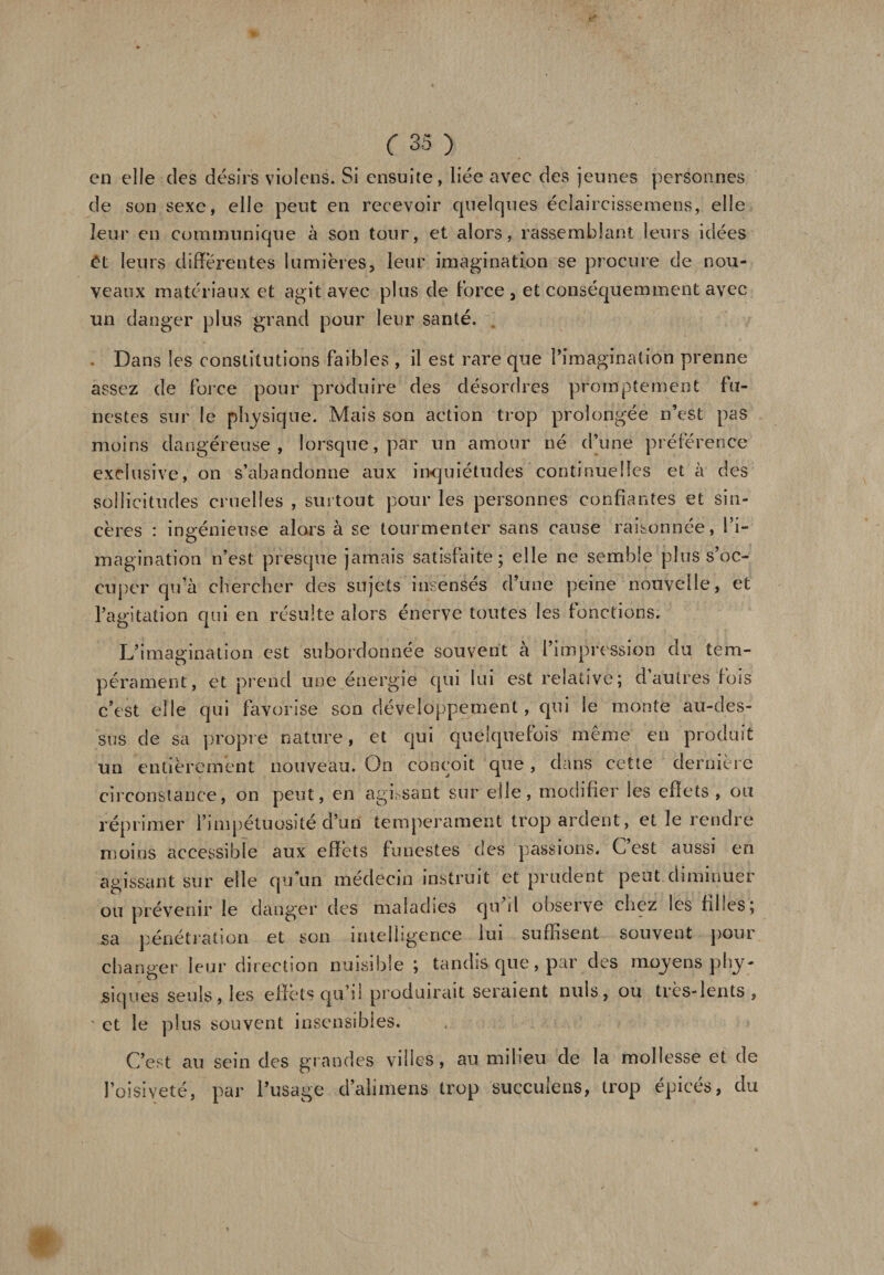 en elle des désirs violons. Si ensuite, liée avec des jeunes personnes de son sexe, elle peut en recevoir quelques éclaircissemens, elle leur en communique à son tour, et alors, rassemblant leurs idées ùi leurs différentes lumières, leur imagination se procure de nou¬ veaux matériaux et agit avec plus de force , et conséquemment avec un danger plus grand pour leur santé. Dans les constitutions faibles , il est rare que l'imagination prenne assez de force pour produire des désordres promptement fu¬ nestes sur le physique. Mais son action trop prolongée n’est pas moins dangéreuse , lorsque, par un amour né d’une préférence exclusive, on s’abandonne aux inquiétudes continuelles et à des sollicitudes cruelles , surtout pour les personnes confiantes et sin¬ cères : ingénieuse alors à se tourmenter sans cause raisonnée, l’i¬ magination n’est presque jamais satisfaite; elle ne semble plus s’oc¬ cuper qu’à chercher des sujets insensés d’une peine nouvelle, et l’agitation qui en résulte alors énerve toutes les fonctions. L’imagination est subordonnée souvent à l’impression du tem¬ pérament, et prend une énergie qui lui est relative; d autres lois c’est elle qui favorise son développement, qui le monte au-des¬ sus de sa propre nature, et qui quelquefois meme en produit un entièrement nouveau. On conçoit que, dans cette dernière circonstance, on peut, en agissant sur elle, modifier les effets, ou réprimer l’impétuosité d’un tempérament trop ardent, et le rendre moins accessible aux effets funestes des passions. C’est aussi en agissant sur elle qu’un médecin instruit et prudent peut diminuer ou prévenir le danger des maladies qu il observe chez les filles; sa pénétration et son intelligence lui suffisent souvent pour changer leur direction nuisible ; tandis que, par des moyens phy¬ siques seuls, les effets qu’il produirait seraient nuis, ou très-lents, ' et le plus souvent insensibles. C’est au sein des grandes villes, au milieu de la mollesse et de l’oisiveté, par l’usage d’aliniens trop succuiens, trop épicés, du