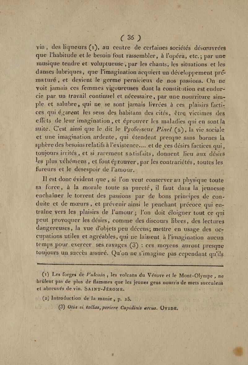 vin j des liqueurs (i), au centre de certaines sociétés désœuvrées que l’habitude et le besoin font rassembler, à l’opéra, etc.; par une musique tendre et voluptueuse, par les chants, les situations et les danses lubriques, que l’imagination acquiert un développement pré¬ maturé, et devient le germe pernicieux de nos passions. On ne voit jamais ces femmes vigoureuses dont la constitution est endur¬ cie par un travail continuel et nécessaire, par une nourriture sim¬ ple et salubre, qui ne se sont jamais livrées à ces plaisirs facti¬ ces qui egarent les sens des habitans des cités, être victimes des effets de leur imagination , et éprouver les maladies qui en sont la suite, vfest ainsi que Je dit le Professeur Pinel Ç2), la vie sociale et une imagination ardente, qui étendent presque sans bornes la sphère des besoins relatifs à l’existence.... et de ces désirs factices qui, toujours irrités , et si rarement satisfaits, donnent lieu aux désirs ■les plus véhémens , et font éprouver, par les contrariétés, toutes les fureurs et le désespoir de l’amour. II est donc évident que, si l’on veut conserverai] physique toute sa force, à la morale toute sa pureté, il faut dans la jeunesse enchaîner le torrent des passions par de bons principes de con¬ duite et de mœurs , et prévenir ainsi le penchant précoce qui en¬ traîne vers les plaisirs de l’amour ; l’on doit éloigner tout ce qui peut provoquer les désirs, comme des discours libres, des lectures dangereuses, la vue d’objets peu décens; mettre en usage des oc¬ cupations utiles et agréables, qui ne laissent à l’imagination aucun temps pour exercer ses ravages (3) : ces moyens auront presque toujours un succès assuré. Qu’on ne s’imagine pas cependant qu’ils (1) Les forges de Vulcain , les volcans du Vésuve et le Mont-Olympe , ne brûlent pas de plus de flammes que les jeunes gens nourris de mets succulens et abreuvés devin. Saint-Jérome. ' (2) Introduction de la manie, p. i5. (3) Olia si la lias ^ pericre Cupidinis arcus. ÜVIDE.