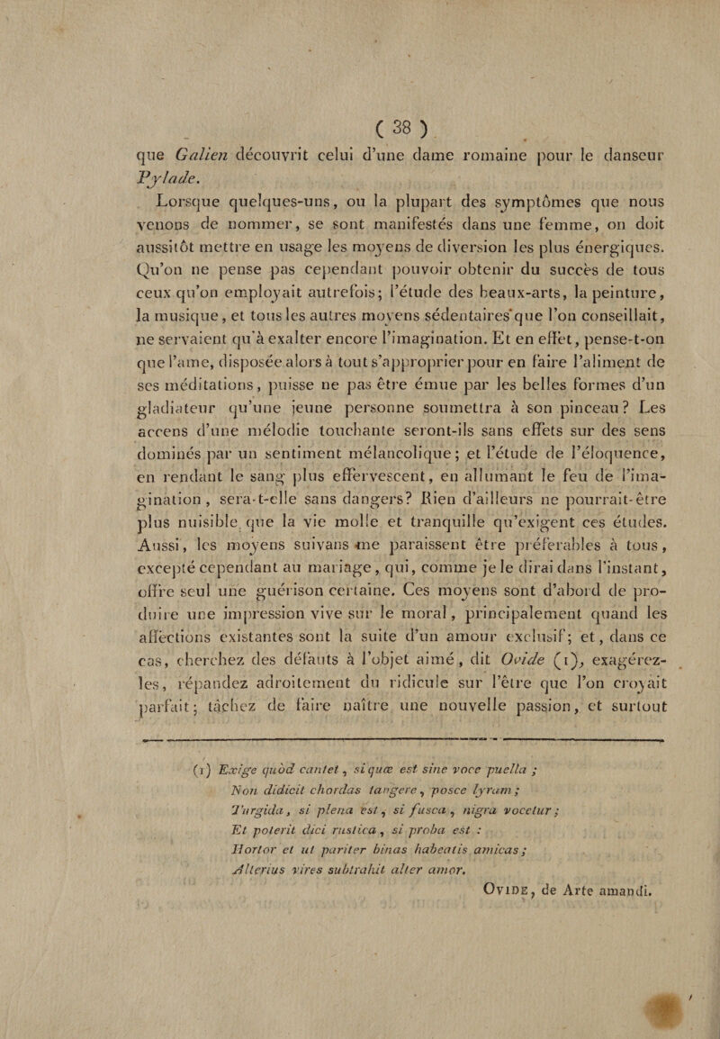 que Galien découvrit celui d’une dame romaine pour le danseur Pylade. Lorsque quelques-uns, ou la plupart des symptômes que nous venons de nommer, se sont manifestés dans une femme, on doit aussitôt mettre en usage les moyens de diversion les plus énergiques. Qu’on ne pense pas cependant pouvoir obtenir du succès de tous ceux qu’on employait autrefois; i’étude des beaux-arts, la peinture, la musique, et tous les autres moyens sédentaires* que l’on conseillait, ne servaient qu'à exalter encore l’imagination. Et en effet, pense-t-on que l’ame, disposée alors à tout s’approprier pour en faire l’aliment de ses méditations, puisse ne pas être émue par les belles formes d’un gladiateur qu’une jeune personne soumettra à son pinceau? Les accens d’une mélodie touchante seront-ils sans effets sur des sens dominés par un sentiment mélancolique; et i’étude de l’éloquence, en rendant le sang plus effervescent, en allumant le feu de l’ima¬ gination , sera-t-elle sans dangers? Rien d’ailleurs ne pourrait-être plus nuisible, que la vie molle et tranquille qu’exigent ces études. Aussi, les moyens suivans me paraissent être préférables à tous, excepté cependant au mariage, qui, comme je le dirai dans l’instant, offre seul une guérison certaine. Ces moyens sont d’abord de pro¬ duire une impression vive sur le moral, principalement quand les affections existantes sont la suite d’un amour exclusif; et, dans ce cas, cherchez des défauts à l’objet aimé, dit Ovide (i), exagérez- les, répandez adroitement du ridicule sur l’être que l’on croyait parfait; tachez de faire naître une nouvelle passion, et surtout 0) Exige qubd ccintet, siquæ est sine voce puella ; Non didicit chordas lange ce, posce lyram ; Tnrgida, si plena est, si fusca 7 nigra vocetur ; Et polerit üici rustica, si proba est : lioTlor et ut pari ter binas habeatis arnicas ; A lier ut s vires subtrahit aller amor, Ovide ? de Arte amandi. w /