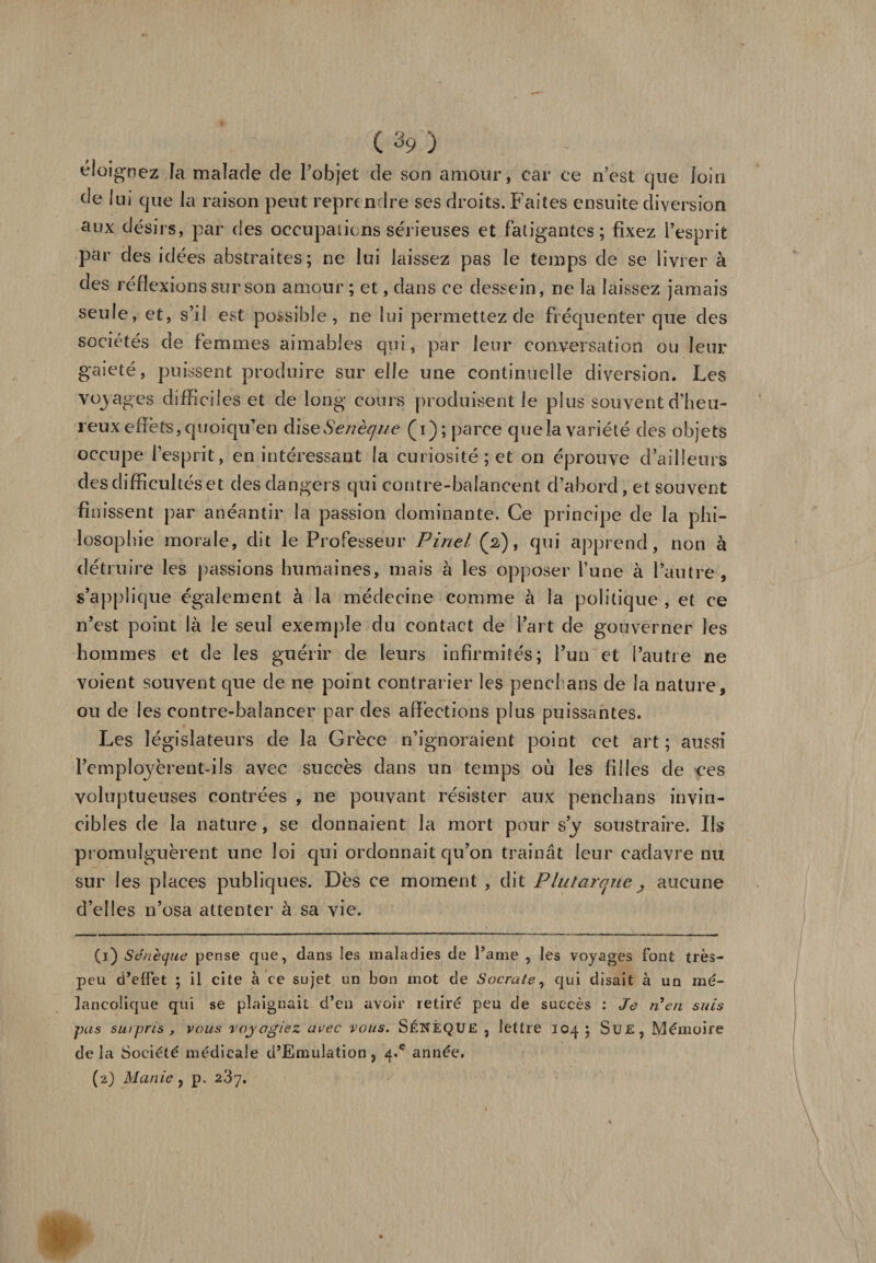 éloignez la malade de l’objet de son amour, car ce n’est que loin de lui que la raison peut reprendre ses droits. Faites ensuite diversion aux désirs, par des occupations sérieuses et fatigantes; fixez l’esprit par des idées abstraites; ne lui laissez pas le temps de se livrer à des réflexions sur son amour ; et, dans ce dessein, ne la laissez jamais seule, et, s’il est possible, ne lui permettez de fréquenter que des sociétés de femmes aimables qui, par leur corLversation ou leur gaieté, puissent produire sur elle une continuelle diversion. Les voyages difficiles et de long cours produisent le plus souvent d’heu¬ reux effets, quoiqu’en àiseSenèque (i); parce quela variété des objets occupe l’esprit, en intéressant la curiosité; et on éprouve d’ailleurs des difficultés et des dangers qui contre-balancent d’abord, et souvent finissent par anéantir la passion dominante. Ce principe de la phi¬ losophie morale, dit le Professeur Pinel (2), qui apprend, non à détruire les passions humaines, mais à les opposer l’une à l’autre, s’applique également à la médecine comme à la politique , et ce n’est point là le seul exemple du contact de l’art de gouverner les hommes et de les guérir de leurs infirmités; l’un et l’autre ne voient souvent que de ne point contrarier les pend ans de la nature, ou de les contre-balanccr par des affections plus puissantes. Les législateurs de la Grèce n’ignoraient point cet art ; aussi l’employèrent-ils avec succès dans un temps où les filles de ees voluptueuses contrées , ne pouvant résister aux penchans invin¬ cibles de la nature, se donnaient la mort pour s’y soustraire. Ils promulguèrent une loi qui ordonnait qu’on traînât leur cadavre nu sur les places publiques. Dès ce moment , dit Plutarque , aucune d’elles n’osa attenter à sa vie. (1) Sénèque pense que, dans les maladies de Pâme , les voyages font très- peu d’effet ; il cite à ce sujet un bon mot de Socrate, qui disait à un mé¬ lancolique qui se plaignait d’en avoir retiré peu de succès : Je n’en suis pas surpris y vous voyagiez avec vous. SÉNÈQUE , lettre 104 ; Sue, Mémoire delà Société médicale d’Emulation, 4.* année. (2) Manie, p. 287.