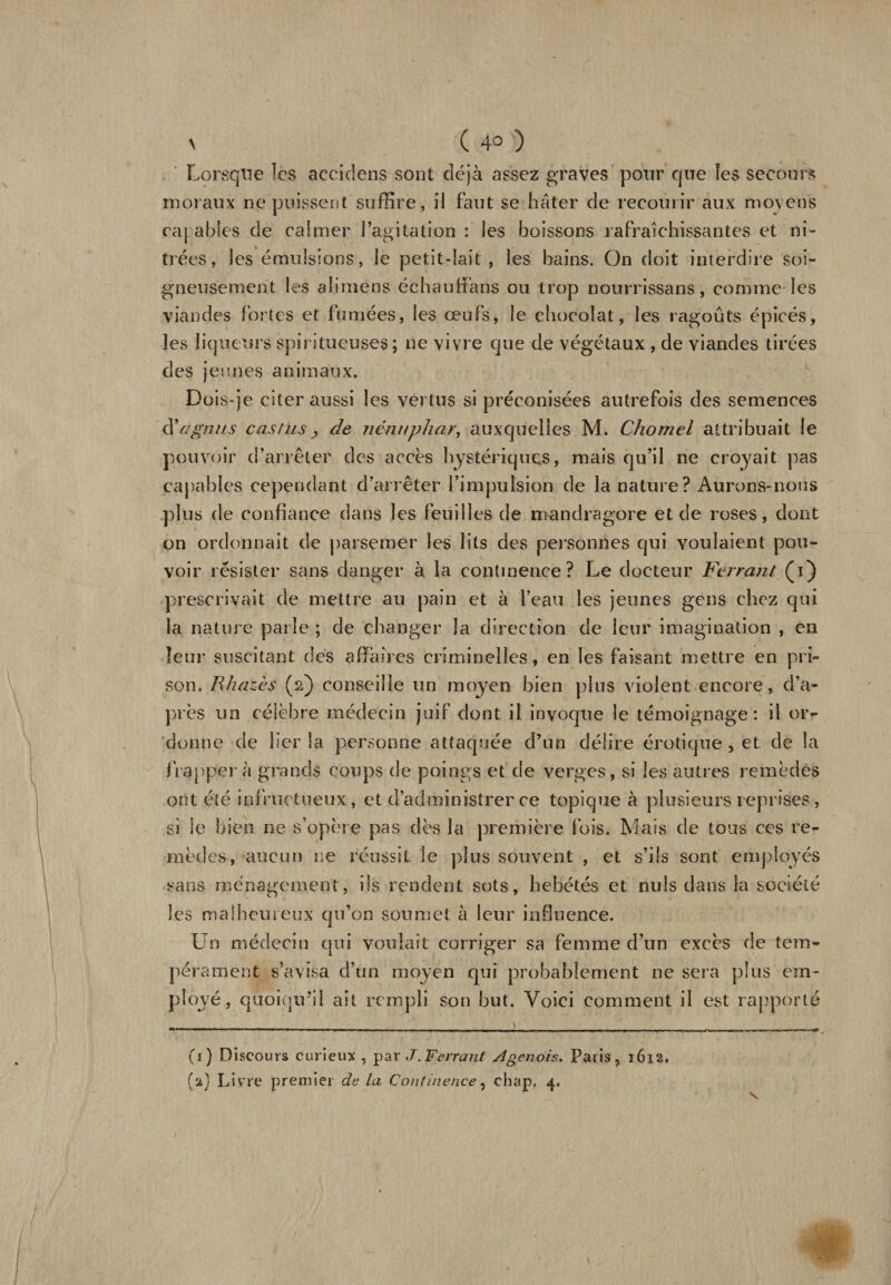 \ ( 4° ) Lorsque les aecidens sont déjà assez graves pour que les secours moraux ne puissent suffire, il faut se hâter de recourir aux moyens capables de calmer l’agitation : les boissons rafraîchissantes et ni- trées, les émulsions, le petit-lait, les bains. On doit interdire soi¬ gneusement les aliraens échauffans ou trop nourrissans, comme les viandes fortes et fumées, les œufs, le chocolat, les ragoûts épicés, les liqueurs spiritueuses ; ne vivre que de végétaux , de viandes tirées des jeunes animaux. Dois-je citer aussi les vertus si préconisées autrefois des semences à* a gnu s cas fusde nénuphar, auxquelles M. Chomel attribuait le pouvoir d’arrêter des accès hystériques, mais qu’il ne croyait pas capables cependant d’arrêter l’impulsion de la nature? Aurons-nous plus de confiance dans les feuilles de mandragore et de roses, dont on ordonnait de parsemer les lits des personnes qui voulaient pou¬ voir résister sans danger à la continence? Le docteur Ferrant (1} prescrivait de mettre au pain et à l’eau les jeunes gens chez qui la nature parle ; de changer la direction de leur imagination , en leur suscitant des affaires criminelles, en les faisant mettre en pri¬ son. Rhazès (2) conseille un moyen bien plus violent encore, d’a¬ près un célèbre médecin juif dont il invoque le témoignage : il or¬ donne de lier la personne attaquée d’un délire érotique , et de la frapper à grands coups de poings et de verges, si les autres remèdes ont été infructueux, et d’administrer ce topique à plusieurs reprises, si le bien ne s’opère pas dès la première fois. Mais de tous ces re¬ mèdes, aucun ne réussit le plus souvent , et s’ils sont employés sans ménagement, ils rendent sots, hébétés et nuis dans la société les malheureux qu’on soumet à leur influence. Un médecin qui voulait corriger sa femme d’un excès de tem¬ pérament s’avisa d’un moyen qui probablement ne sera plus em¬ ployé, quoiqu’il ait rempli son but. Voici comment il est rapporté (1) Discours curieux , par J.Ferrant A génois, Paris, 16x2, (2} Livre premier de la Continence, cbap, 4. v