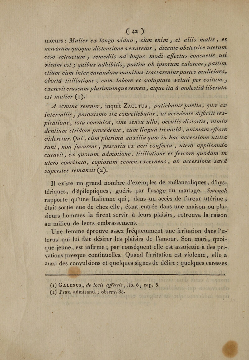 (40 mœurs : Millier ex longo xi clu a , cum enirn &gt; et aliis mahs j et nervorum quoque distensione yexaretur , dicente obsletnce uterum esse relracLum remediis ad hujus modi affectas consuetis uti visum est j cjuibus adhibitis, parlim ob ipsorum calorem , partira, etiam cum inter Curandum mambus tractarenturpartes muhebres, obortâ titillatione , cum labore et valu plate xeluti per coitum , excrevit crassum plurimumque semen , atcjue ita à molestiâ liberata est mulier (i). A semine retento , inquit Zacutus , patiebatur puella, quœ ex interva/lis, paroxismo ita convellebatur, ut accedente diffcih res- piratione, iota convulsa, sine sensu ullo, occulis distortis9 mmio dentium slridore procedenle , cum linguâ tremulâ , animam effare xideretur. Qui j, cum plurima auxilia quœ in hac accèssione utilia sunt, non juvarent, pessaria ex acri confecta , utero applicanda curavit, ex quorum admotione 9 titillatione et fervore quodam in utero concitato, copiosum semen excernens , ab accessione sœvâ supers tes remansit (s). Il existe un grand nombre d’exemples de mélancoliques, d’hys¬ tériques, d’épileptiques, guéris par l’usage du mariage. Swenck rapporte qu’une Italienne qui, dans un accès de fureur utérine , était sortie nue de chez elle, étant entrée dans une maison ou plu¬ sieurs hommes la firent servir à leurs plaisirs, retrouva la raison au milieu de leurs embrassemens. Une femme éprouve assez fréquemment une irritation dans l’u- terus qui lui fait désirer les plaisirs de l’amour. Son mari, quoi¬ que jeune, est infirme ; par conséquent elle est assujettie à des pri¬ vations presque continuelles. Quand l’irritation est violente, elle a aussi des convulsions et quelques signes de délire : quelques caresses (1) Galenus , de loris affectis , Jib. 6, cap. 5. (2) Prax. admiiand., observ. 85.