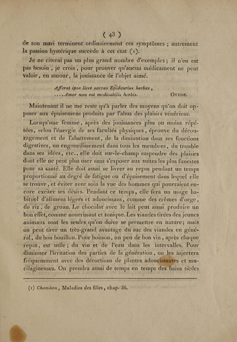 de son mari terminent ordinairement ces symptômes ; autrement la passion hystérique succède à cet état (r). Je ne citerai pas un plus grand nombre d’exemples; il n’en est pas besoin , je crois , pour prouver qu’aucun médicament ne peut valoir, en amour, la jouissance de l’objet aimé. différât ipse licet sacras Epidaurius herbas , ...,Amor non est medicabilis herbis. OVIDE. Maintenant il ne me reste qu’à parler des moyens qu’on doit op¬ poser aux épuisemens produits par l’abus des plaisirs vénériens. Lorsqu’une femme , après des jouissances plus ou moins répé¬ tées, vselon l’énergie de ses facultés physiques, éprouve du décou¬ ragement et de l’abattement, de la diminution dans ses fonctions digestives, un engourdissement dans tous les membres, du trouble dans ses idées, etc., elle doit sur-le-champ suspendre des plaisirs dont elle ne peut plus user sans s’exposer aux suites les plus funestes pour sa santé. Elle doit aussi se livrer au repos pendant un temps proportionné au degré de fatigue ou d’épuisement dans lequel elle se trouve, et éviter avec soin la vue des hommes qui pourraient en¬ core exciter ses désirs. Pendant ce temps, elle fera un usage ha¬ bituel d’alimens légers et adoucissans, comme des crèmes d’orge, de riz, de gruau. Le chocolat avec le lait peut aussi produire un bon effet, comme nourrissant et tonique. Les viandes tirées des jeunes animaux sont les seules qu’on doive se permettre en nature; mais on peut tirer un très-grand avantage du suc des viandes en géné¬ ral , du bon bouillon. Pour boisson, un peu de bon vin , après chaque repas, est utile; du vin et de l’eau dans les intervalles. Pour diminuer l’irritation des parties de la génération , on les injectera fréquemment avec des décoctions de plantes adoucissantes et mu- cilagineuses. On prendra aussi de temps en temps des bains tièdes (r) Chambon, Maladies des filles, chap. 56,