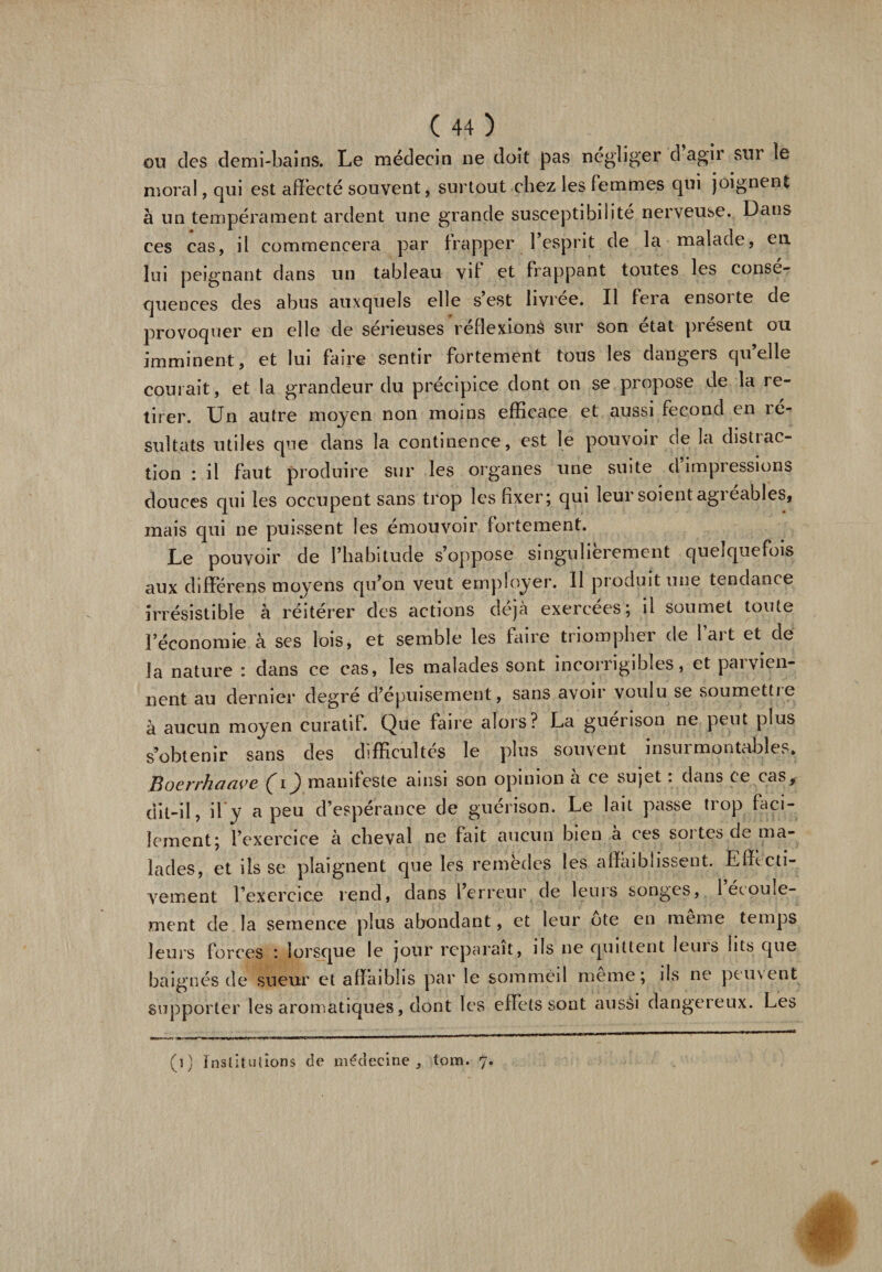 ou des demi-bains. Le médecin ne doit pas négliger d agii sui îe moral, qui est affecté souvent, surtout chez les femmes qui joignent à un tempérament ardent une grande susceptibilité nerveuse. Dans ces cas, il commencera par frapper l’esprit de la malade, en lui peignant dans un tableau vff et frappant toutes les consé¬ quences des abus auxquels elle s’est livrée. Il fera ensorte de provoquer en elle de sérieuses réflexions sur son état présent ou imminent, et lui faire sentir fortement tous les dangers qu’elle courait, et la grandeur du précipice dont on se propose de la re¬ tirer. Un autre moyen non moins efficace et aussi fécond en le- sultats utiles que dans la continence, est le pouvoir de la distrac¬ tion : il faut produire sur les organes une suite d impressions douces qui les occupent sans trop les fixer; qui leur soient agi eables, mais qui ne puissent les émouvoir fortement. Le pouvoir de l’habitude s’oppose singulièrement quelquefois aux differens moyens qu’on veut employer. Il produit une tendance irrésistible à réitérer des actions déjà exercées; il soumet toute l’économie à ses lois, et semble les faire triompher de l’art et de la nature : dans ce cas, les malades sont incorrigibles, et paivien¬ nent au dernier degré cfépuisement, sans avoir voulu se soumettie à aucun moyen curatif. Que faire alors? La guérison ne peut plus s’obtenir sans des difficultés le plus souvent insui montables. Boerrhaave (i) manifeste ainsi son opinion h ce sujet : dans ce cas, dit-il, il y a peu d’espérance de guérison. Le lait passe trop faci¬ lement; l’exercice à cheval ne fait aucun bien a ces soi tes de ma¬ lades, et ils se plaignent que les remèdes les affaiblissent. Effecti¬ vement l’exercice rend, dans lerrcur de leuis songes, 1 écoule¬ ment de la semence plus abondant, et leur ote en meme temps leurs forces : lorsque le jour reparaît, ils ne quittent leuis lits que baignés de sueur et affaiblis par le sommeil même; ils ne peuvent supporter les aromatiques, dont les effets sont ausèi dangereux. Les (]} Institutions de médecine, tom. 7.
