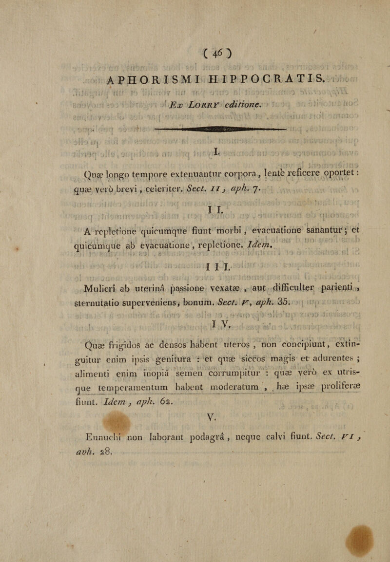 / ( 46) APHORISMI HIPPOCRATIS. Ex Lorry editione. I. Quæ longo tempore extenuantur corpora , lente reficere oportet : quæ vero brevi, celeriter, Sect. il, aph. 7. x jj A repîetïône quicumque fiunt morbi, evacuatione sanantur ; et quicumque ab evacuatione, repletione. Idem, I I I. Mulieri ab uterinâ passione vexatæ , aut difficulter parienti , gternutalio superveniens, bonum. Sect. F, aph. 35. IV. Quæ fngidos ac densos babent uteros , non concipiunt, extin- guitur enim ipsis genitura : et quæ siccos magis et adurentes ; alimenti enim inopiâ semen côrrumpitur : quæ vero ex ut ris¬ que temperamentmn babent moderatum , , bæ ipsæ proliferæ fiunt. Idem 2 aph. 62. V. Eunuchi non laborant podagrâ , neque calvi fiunt. Sect, vi , avh. 28.