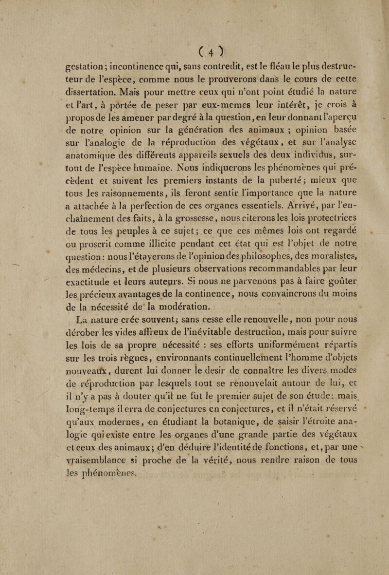 gestation ; incontinence qui, sans contredit, est le fléau le plus destruc¬ teur de l'espèce, comme nous le prouverons dans le cours de cette dissertation. Mais pour mettre ceux qui n’ont point étudié la nature et Part, à portée de peser par eux-memes leur intérêt, je crois à propos de les amener par degré à la question, en leur donnant l’aperçu de notre opinion sur la génération des animaux ; opinion basée sur l’analogie de la réproduction des végétaux, et sur l’analyse anatomique des differents appareils sexuels des deux individus, sur¬ tout de l’espèce humaine. Nous indiquerons les phénomènes qui pré¬ cèdent et suivent les premiers instants de la puberté ; mieux que tous les raisonnements, ils feront sentir l'importance que la nature a attachée à la perfection de ces organes essentiels. Arrivé, par l’en¬ chaînement des faits, à la grossesse, nous citerons les lois protectrices de tous les peuples à ce sujet ; ce que ces mêmes lois ont regardé ou proscrit comme illicite pendant cet état qui est l’objet de notre question : nous l’étayerons de l’opinion des philosophes, des moralistes, des médecins, et de plusieurs observations recommandables par leur exactitude et leurs auteurs. Si nous ne parvenons pas à faire goûter les précieux avantages de la continence, nous convaincrons du moins de la nécessité de la modération. La nature crée souvent; sans cesse elle renouvelle, non pour nous dérober les vides affreux de l’inévitable destruction, mais pour suivre les lois de sa propre nécessité : ses efforts uniformément répartis sur les trois règnes, environnants continuellement Phomme d’objets nouveaux, durent lui donner le désir de connaître les divers modes de réproduction par lesquels tout se renouvelait autour de lui, et il n’y a pas à douter qu’il ne fut le premier sujet de son étude: mais long-temps il erra de conjectures en conjectures, et il n’était réservé qu’aux modernes, en étudiant la botanique, de saisir l’étroite ana¬ logie qui existe entre les organes d’une grande partie des végétaux et ceux des animaux; d’en déduire l’identité de fonctions, et, par une - vraisemblance si proche de la vérité, nous rendre raison de tous les phénomènes.