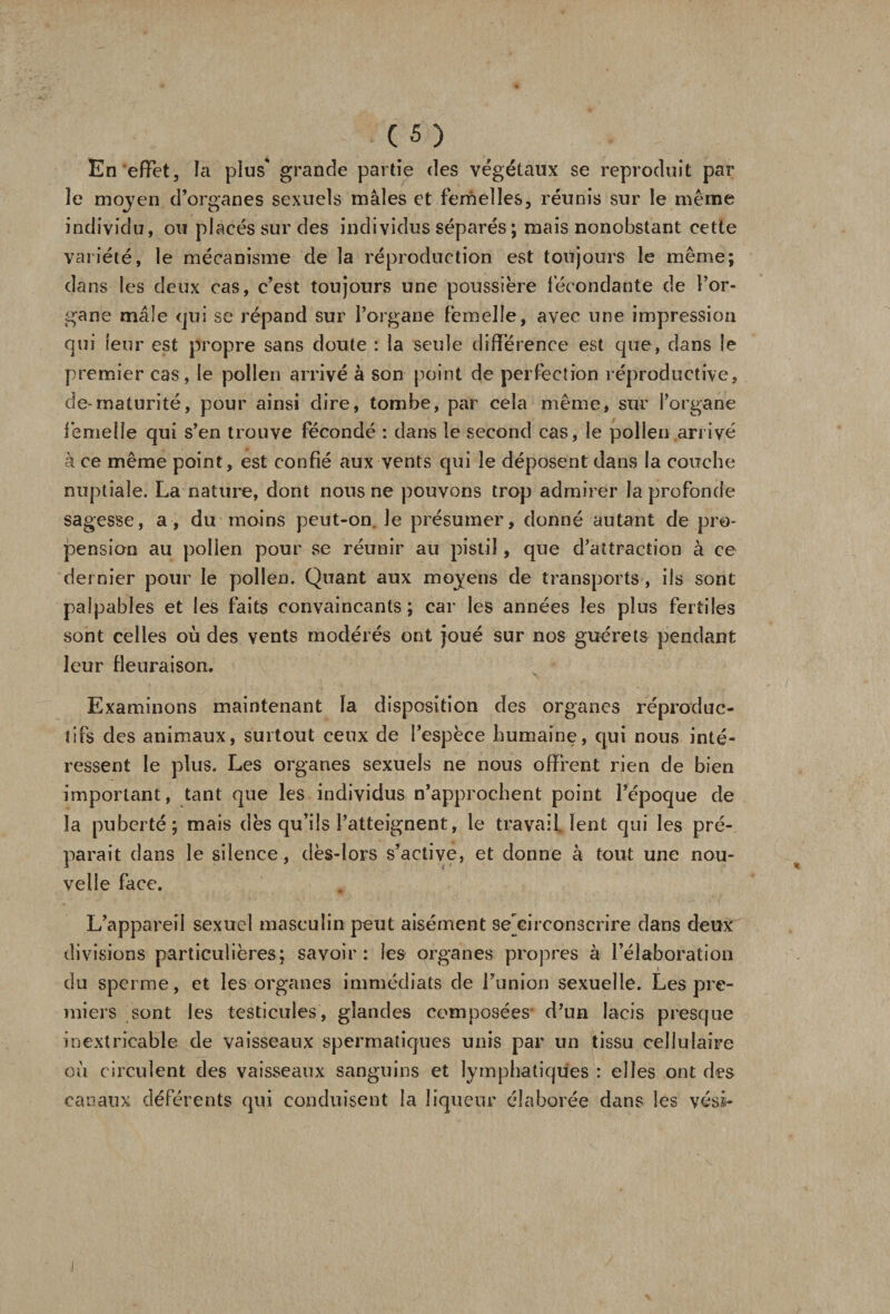 En effet, la plus* grande partie des végétaux se reproduit par ïe moyen d’organes sexuels mâles et femelles, réunis sur le même individu, ou placés sur des individus séparés ; mais nonobstant cette variété, le mécanisme de la réproduction est toujours le même; dans les deux cas, c’est toujours une poussière fécondante de l’or¬ gane mâle qui se répand sur l’organe femelle, avec une impression qui leur est propre sans doute : la seule différence est que, dans le premier cas, le pollen arrivé à son point de perfection réproductive, de-maturité, pour ainsi dire, tombe, par cela même, sur l’organe femelle qui s’en trouve fécondé : dans le second cas, le pollen arrivé à ce même point, est confié aux vents qui le déposent dans la couche nuptiale. La nature, dont nous ne pouvons trop admirer la profonde sagesse, a, du moins peut-on. Je présumer, donné autant de pro¬ pension au polien pour se réunir au pistil, que d’attraction à ce dernier pour le pollen. Quant aux moyens de transports , ils sont palpables et les faits convaincants; car les années les plus fertiles sont celles où des vents modérés ont joué sur nos guérets pendant leur fleuraison. Examinons maintenant la disposition des organes reproduc¬ tifs des animaux, surtout ceux de l’espèce humaine, qui nous inté¬ ressent le plus. Les organes sexuels ne nous offrent rien de bien important, tant que les individus n’approchent point l’époque de la puberté; mais dès qu’ils l’atteignent, le travail, lent qui les pré¬ parait dans le silence, dès-lors s’active, et donne à tout une nou¬ velle face. L’appareil sexuel masculin peut aisément se'circonscrire dans deux divisions particulières; savoir: les organes propres à l’élaboration du sperme, et les organes immédiats de l’union sexuelle. Les pre¬ miers sont les testicules, glandes composées d’un lacis presque inextricable de vaisseaux spermatiques unis par un tissu cellulaire où circulent des vaisseaux sanguins et lymphatiques : elles ont des canaux déférents qui conduisent la liqueur élaborée dans les vési-