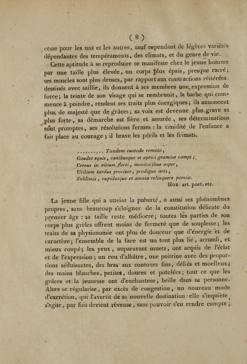 r cesse pour les uns et les autres, sauf cependant de légères vaiiétes dépendantes des tempéraments, des climats, et du genre devie. Cette aptitude à se reproduire se manifeste chez le jeune homme par une taille plus élevée, un corps plus épais, presque caué, ses muscles sont plus denses, par rapport aux contractions réitérées: dessinés avec saillie, ils donnent à ses membres une. expression de force; la teinte de son visage qui se rembrunit, la barbe qui com¬ mence à poindre, rendent ses traits plus énergiques; ils annoncent plus, de majesté que de grâces ; sa voix est devenue plus grave et plus forte, sa démarche est fibre et assurée, ses déterminations sont promptes, ses résolutions fermes ; la timidité de 1 enfance a fait place au courage $ il brave les périls et les frimats. .... Tandem custode remoto, Gaudet equis, canibusque et aprici gramme campi ; Çereus in vitium flecti, moniloiïbus asper, Ut ilium tardas provisor, prodigus cens, Sublimis j cupidusque et amata rehnquere pernix. Hor. art. poet. etc. La jeune fille qui a atteint la puberté, a aussi ses phénomènes propres, sans beaucoup s’éloigner de la constitution délicate du premier âge : sa taille reste médiocre; toutes les parties de son corps plus grêles offrent moins de fermeté que de souplesse ; les traits de sa physionomie ont plus de douceur que d’énergie et de caractère ; l’ensemble de la face est un tout plus lie , arrondi, et mieux coupé; les yeux, auparavant muets, ont acquis de l’éclat et de l’expression ; un cou d’albâtre, une poitrine avec des propor¬ tions séduisantes, des bras aux contours fins, déliés et moelleux; des mains blanches, petites, douces et potelées; tout ce que les grâces et la jeunesse ont d’enchanteur, brille dans sa personne. Alors se régularise, par excès de congestion , un nouveau mode d’excrétion, qui l’avertit de sa nouvelle destination : elle s’inquiète^ s’agite, par fois devient rêveuse, sans pouvoir s’en rendre compte ; /