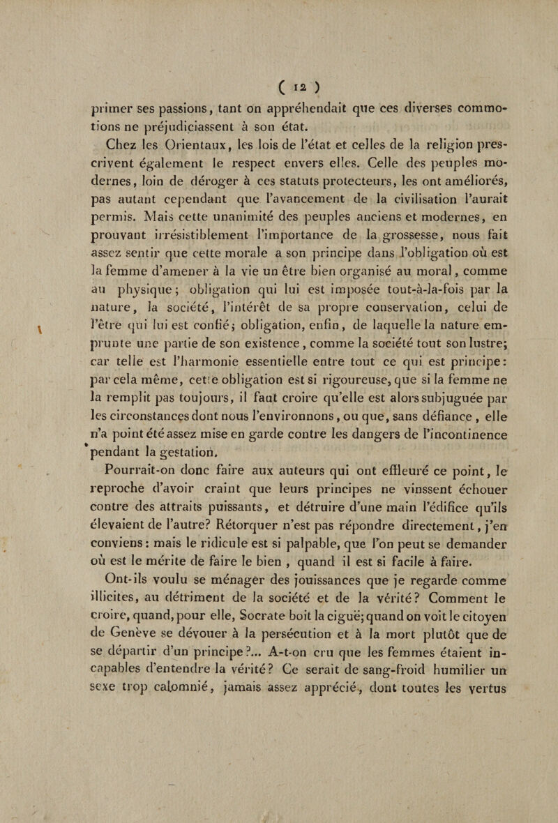 ( *2 ) primer ses passions, tant on appréhendait que ces diverses commo¬ tions ne préjudiciassent à son état. Chez les Orientaux, les lois de l’état et celles de la religion pres¬ crivent également le respect envers elles. Celle des peuples mo¬ dernes, loin de déroger à ces statuts protecteurs, les ont améliorés, pas autant cependant que l’avancement de la civilisation l’aurait permis. Mais cette unanimité des peuples anciens et modernes, en prouvant irrésistiblement l’importance de la grossesse, nous fait assez sentir que cette morale a son principe dans l’obligation où est la femme d’amener à la vie un être bien organisé au moral, comme au physique; obligation qui lui est imposée tout-à-la-fois par la nature, la société, l’intérêt de sa propre conservation, celui de l’être qui lui est confié; obligation, enfin, de laquelle la nature em¬ prunte une partie de son existence, comme la société tout son lustre; car telle est l’harmonie essentielle entre tout ce qui est principe: par cela même, cetîe obligation est si rigoureuse, que si la femme ne la remplit pas toujours, il faut croire qu’elle est alors subjuguée par les circonstances dont nous l’environnons, ou que, sans défiance , elle n’a point été assez mise en garde contre les dangers de l’incontinence pendant la gestation. Pourrait-on donc faire aux auteurs qui ont effleuré ce point, le reproche d’avoir craint que leurs principes ne vinssent échouer contre des attraits puissants, et détruire d’une main l’édifice qu’ils élevaient de l’autre? Rétorquer n’est pas répondre directement, j’en conviens : mais le ridicule est si palpable, que l’on peut se demander où est le mérite de faire le bien , quand il est si facile à faire. Ont-ils voulu se ménager des jouissances que je regarde comme illicites, au détriment de la société et de la vérité? Comment le croire, quand, pour elle, Socrate boit la ciguë; quand on voit le citoyen de Genève se dévouer à la persécution et à la mort plutôt que de se départir d’un principe?... A-t-on cru que les femmes étaient in¬ capables d’entendre la vérité? Ce serait de sang-froid humilier un sexe trop calomnié, jamais assez apprécié, dont toutes les vertus