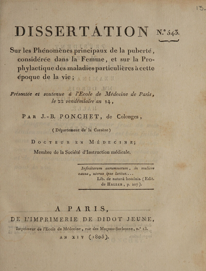 V. I^&gt; DISSERTATION w Sur les Phénomènes principaux de la puberté, considérée dans la Femme, et sur la Pro¬ phylactique des maladies particulières à cette époque de la vie ; Présentée et soutenue à l'Ecole de ^Médecine de Paris , le 22 vendémiaire an 14 , Par J.-B. P ON C HE T, de Colonges , ( Département de la Coïrèze ) Docteur en Médecine; Membre de la Société d’instruction médicale. Injinitarum aerumnamm } in milliers causa , utérus ipse latilat.. . . Lib. de naturâ hominis. (Edit, de Haller , p. 207 ). A PARIS, DE L’IMPRIMERIE DE DIDOT JEUNE, Imprimeur de l’Ecole de Médecine, rue des Maçons-Sorbonne, n.° i3. AN XIV ( 180Ô).