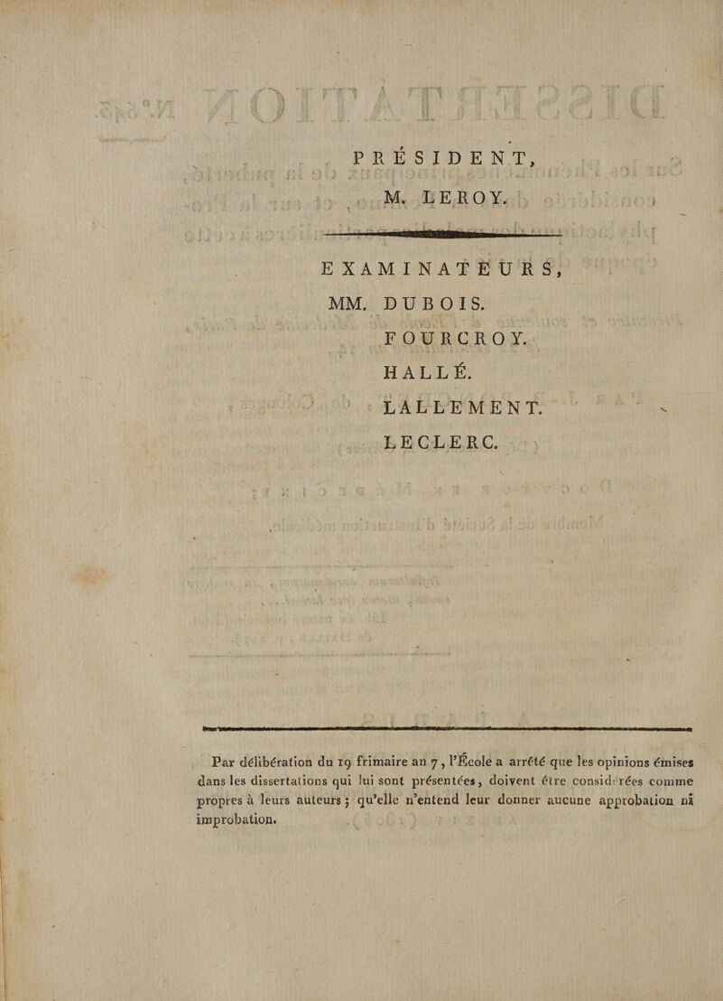 / PRESIDENT, M. LEROY. EXAMINATEURS, MM. DUBOIS. F O U R C R O Y. H ALLÉ. LALLEMENT. LECLERC. Par délibération du 19 frimaire an 7 , l’École a arrêté que les opinions émises dans les dissertations qui lui sont présentées, doivent être considérées comme propres à leurs auteurs ; qu’elle n’entend leur donner aucune approbation ni improbation.