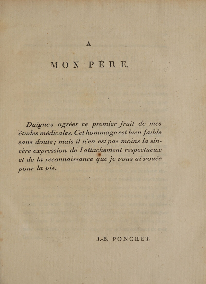 L A MON P È R E. Daignez agréer ce premier fruit de mes études médicales. Cet hommage est bien faible sans doute ; mais il nen est pas moins la s in - cère expression de lattachement respectueux et de la reconnaissance que je vous ai vouée pour la vie. J.-B. P O NC FI ET.