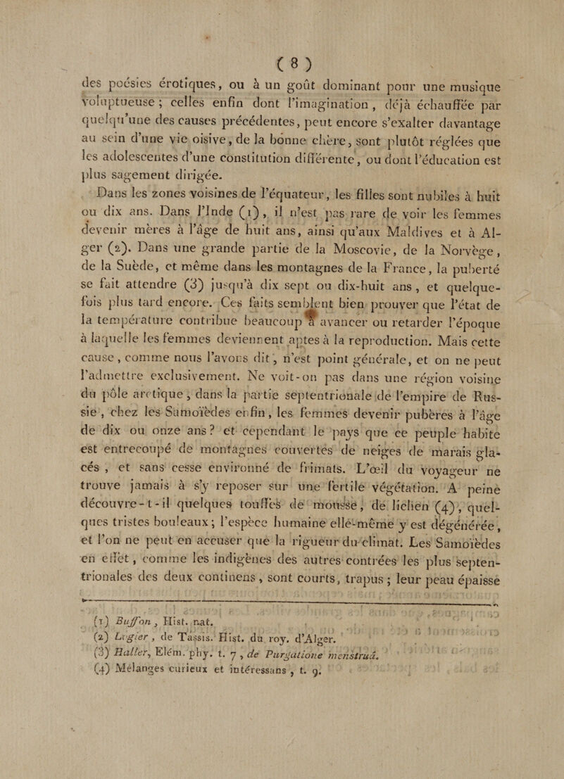 des poésies erotiques, ou à un goût dominant pour une musique Voluptueuse ; celles enfin dont l’imagination , déjà échauffée par quelqti une des causes precedentes, peut encore s’exalter davantage au sein d’une vie oisive, de la bonne chère, sont plutôt réglées que ks adolescentes d une constitution differente, ou dont l’éducation est plus sagement dirigée. Dans les zones voisines de l’équateur, les filles sont nubiles à huit ou dix ans. Dans l’Inde (i), il n’est pas rare de voir les femmes devenir mères à l’âge de huit ans, ainsi qu’aux Maldives et à Al¬ ger (2). Dans une grande partie de la Moscovie, de la Norvège, de la Suède, et même dans les montagnes de la France, la puberté se fait attendre (3) jusqu a dix sept ou dix-huit ans, et quelque¬ fois plus tard encore. Ces laits semblent bien prouver que l’état de la température contribue beaucoup ti ivancer ou retarder l’époque à laquelle les femmes deviennent aptes à la reproduction. Mais cette cause, comme nous l’avons dit, n’est point générale, et on ne peut l’admettre exclusivement. Ne voit-on pas dans une région voisine du pôle arctique, dans la partie septentrionale de l’empire de Rus¬ sie , chez les Samoïèdes enfin, les femmes devenir pubères à l’âge de dix ou onze ans? et cependant le pays que ce peuple habite est entrecoupé de montagnes couvertes de neiges de marais gla¬ cés , et sans cesse environné de frimats. L’œil du voyageur ne trouve jamais à s’y reposer sur une fertile végétation. A peine découvre-t-il quelques touffes de mousse, de lichen (4), quel¬ ques tristes bouleaux; l’espèce humaine elle-même y est dégénérée et l’on ne peut en accuser que la rigueur du climat. Les Samoïèdes en effet, comme les indigènes des autres contrées les plus septen¬ trionales des deux continens , sont courts, trapus ; leur peau épaisse (4) Buffbn, Hist. nat. (2) Lx'gier&gt; de Tassts. Hist. du roy, d’Alger. O HW/e?;', Etern. plij. t. y , de Purgdtione menstruâ• (4) Mélanges curieux et intéressais , t. 9.