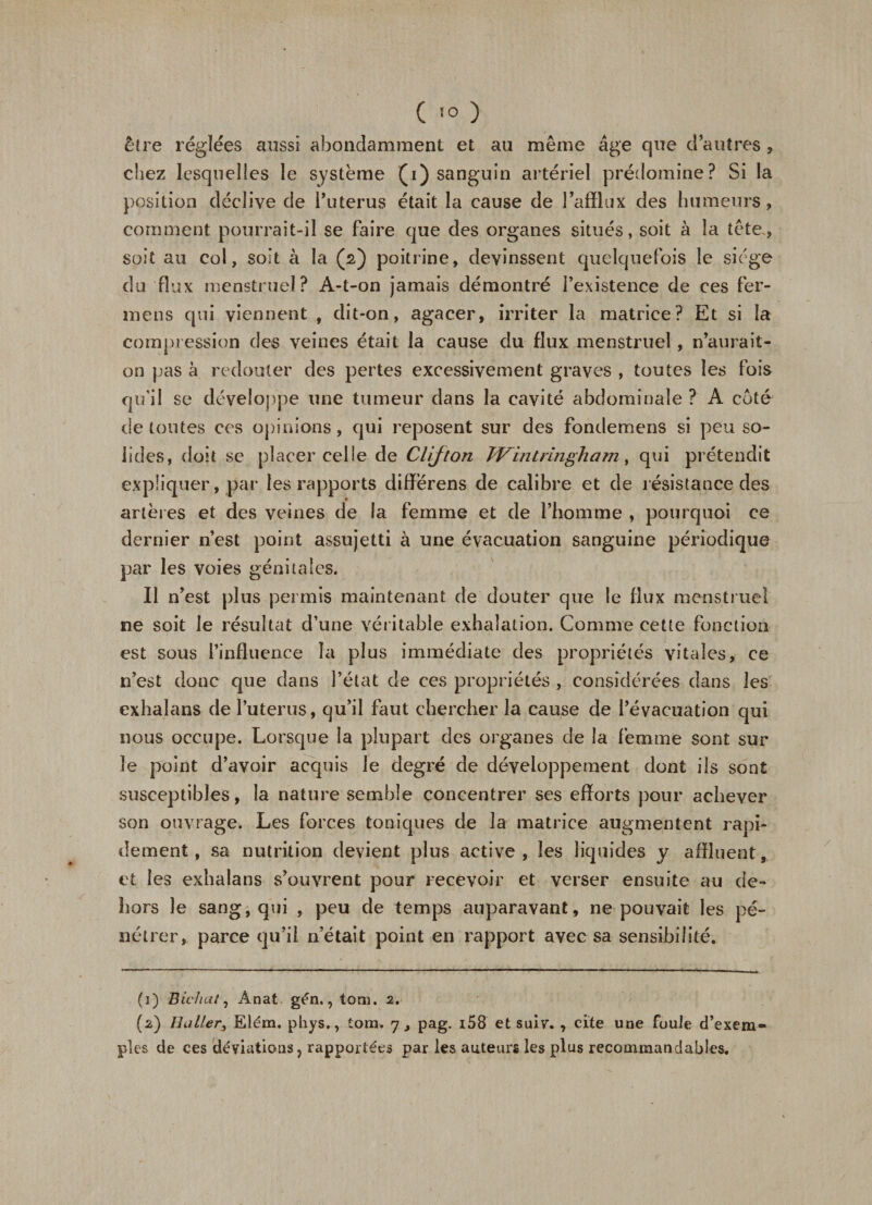 (!0 ) être réglées aussi abondamment et au même âge que d’autres &gt; chez lesquelles le système (i) sanguin artériel prédomine? Si la position déclive de i’uterus était la cause de l’afflux des humeurs, comment pourrait-il se faire que des organes situés, soit à la tête, soit au col, soit à la (2) poitrine, devinssent quelquefois le siège du flux menstruel? A-t-on jamais démontré l’existence de ces fer¬ mons qui viennent , dit-on, agacer, irriter la matrice? Et si la compression des veines était la cause du flux menstruel, n’aurait- on pas à redouter des pertes excessivement graves , toutes les fois qu'il se développe une tumeur dans la cavité abdominale ? A coté de toutes ces opinions, qui reposent sur des fondemens si peu so¬ lides, doit se placer celle de Clijton Wintringham, qui prétendit expliquer, par les rapports difïerens de calibre et de résistance des artères et des veines de la femme et de l’homme , pourquoi ce dernier n’est point assujetti à une évacuation sanguine périodique par les voies génitales. Il n’est plus permis maintenant de douter que le flux menstruel ne soit le résultat d’une véritable exhalation. Comme cette fonction est sous l’influence la plus immédiate des propriétés vitales, ce n’est donc que dans l’état de ces propriétés , considérées dans les exhalans de l’uterus, qu’il faut chercher la cause de l’évacuation qui nous occupe. Lorsque la plupart des organes de la femme sont sur le point d’avoir acquis le degré de développement dont ils sont susceptibles, la nature semble concentrer ses efforts pour achever son ouvrage. Les forces toniques de la matrice augmentent rapi¬ dement, sa nutrition devient plus active, les liquides y affluent, et les exhalans s’ouvrent pour recevoir et verser ensuite au de¬ hors le sang, qui , peu de temps auparavant, ne pouvait les pé¬ nétrer, parce qu’il n’était point en rapport avec sa sensibilité. (1) Bichat, Anat gén.,tom. 2. (2) Huiler, Elém. phys., tom. 7, pag. i58 et suiv. , cite une foule d’exem¬ ples de ces déviations, rapportées par les auteurs les plus recommandables.