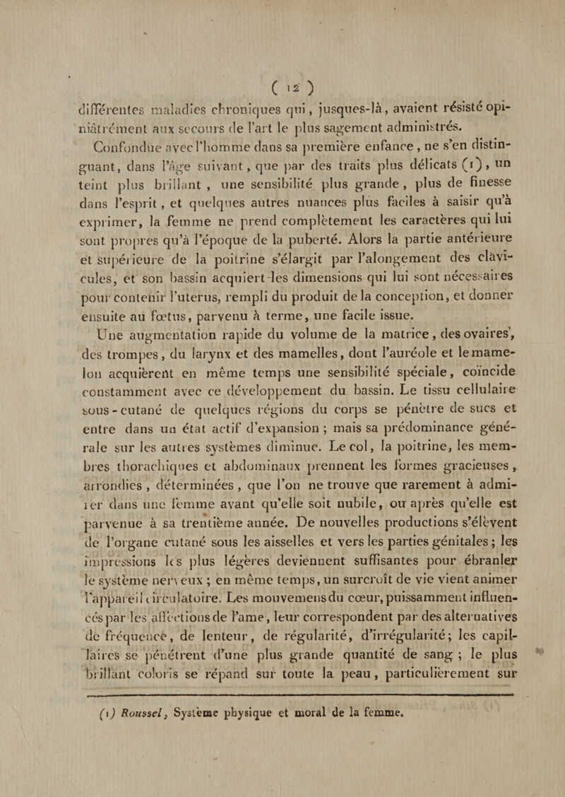 C -O differentes maladies chroniques qui, jusqnes-Ià, avaient résisté opi¬ niâtrement aux secours de l’art le plus sagement administrés. Confondue avec l'homme dans sa première enfance , ne s’en distin¬ guant, dans l’âge suivant, que par des traits pins délicats (i), un teint plus brillant , une sensibilité plus grande, plus de finesse dans l’esprit, et quelques autres nuances plus faciles à saisir qu’à exprimer, la femme ne prend complètement les caractères qui lui sont propres qu’à l’époque de la puberté. Alors la partie antérieure et supérieure de la poitrine s’élargit par l’alongement des clavi¬ cules, et son bassin acquiert les dimensions qui lui sont nécessaires pour contenir î’uterus, rempli du produit delà conception, et donner ensuite au fœtus, parvenu à terme, une facile issue. Une augmentation rapide du volume de la matrice, des ovaires, des trompes, du larynx et des mamelles, dont l’auréole et le mame¬ lon acquièrent en même temps une sensibilité spéciale, coïncide constamment avec ce développement du bassin. Le tissu cellulaire sous-cutané de quelques régions du corps se pénètre de sucs et entre dans un état actif d’expansion ; mais sa prédominance géné¬ rale sur les autres systèmes diminue. Le col, la poitrine, les mem¬ bres thoraebiques et abdominaux prennent les formes gracieuses , arrondies , déterminées , que l’on ne trouve que rarement à admi¬ rer dans une femme avant qu’elle soit nubile, ou après qu’elle est parvenue à sa trentième année. De nouvelles productions s’élèvent de l’organe cutané sous les aisselles et vers les parties génitales ; les impressions les plus légères deviennent suffisantes pour ébranler le système nerveux ; en même temps, un surcroît de vie vient animer l'appareil circulatoire. Les mouvemensdu cœur, puissamment influen¬ cés par les affections de Parue, leur correspondent par des alternatives de fréquence, de lenteur, de régularité, d’irrégularité; les capil¬ laires se pénétrent d’une plus grande quantité de sang ; le plus brillant coloris se répand sur toute la peau, particulièrement sur (i) Roussel} Système physique et moral de la femme.