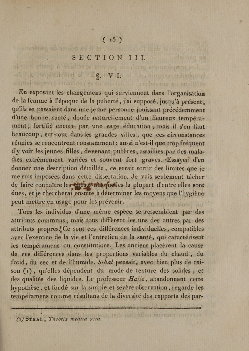 V ( 15 ) SECTION I I I. §. V I. En exposant îes changemens qui surviennent dans l’organisation de ïa femme à l’époque de la puberté, j’ai supposé, jusqu’à présent, qu’ils se passaient dans une jeune personne jouissant précédemment d’une bonne santé, douée naturellement d’un Heureux tempéra¬ ment, fortifié encore par une sage éducation; mais il s’en faut beaucoup, sur-tout dans les grandes villes, que ces circonstances réunies se rencontrent constamment: aussi n’est-il que trop fréquent d’y voir les jeunes filles, devenant pubères, assaillies par des mala¬ dies extrêmement variées et souvent fort graves. ^Essayer d’en donner une description détaillée , ce serait sortir des limites que je me suis imposées dans cette dissertation. Je vais seulement tâcher de faire connaître les^j^S^^li^qîî^les la plupart d’entre elles sont dues, et je chercherai ensuite à déterminer les moyens que l’hygiène peut mettre en usage pour les prévenir. Tous les individus d’une même espèce se ressemblent par des attributs communs; mais tous diffèrent les uns des autres par des attributs propres/Ce sont ces différences individuelles, compatibles avec l’exercice de la vie et l’entretien de la santé, qui caractérisent les tempéramens ou constitutions. Les anciens placèrent la cause de ces différences clans les proportions variables du chaud , du froid, du sec et de l’humide. Slhal pensait, avec bien plus de rai¬ son (i) , qu’elles dépendent du mode de texture des solides , et des qualités des liquides. Le professeur Halle, abandonnant cette hypothèse, et fondé sur la simple et sévère observation, regarde les tempéramens comme résultans de la diversité des rapports des par- (i) Sthal , Theoria medi?a Vira,