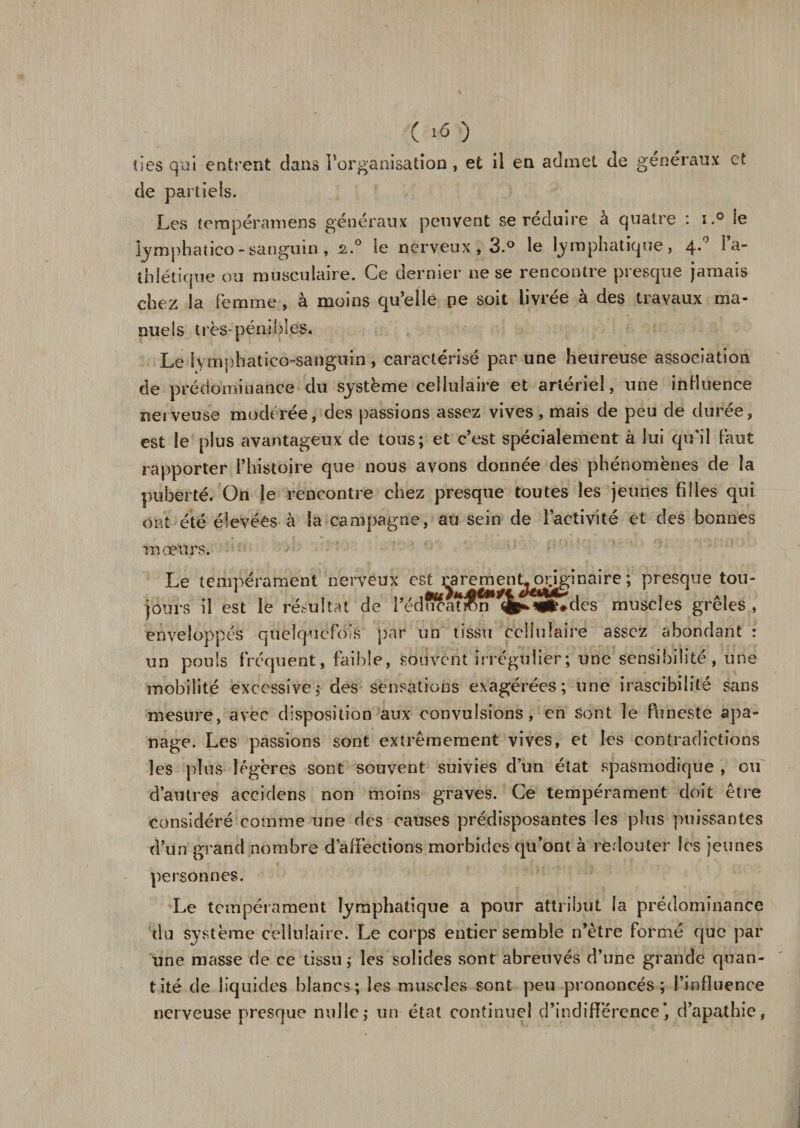 ( ) îles qui entrent clans Inorganisation , et il en admet de généraux et de partiels. Les ternpéramens généraux peuvent se réduire à quatre : ï.° ie iymphatico - sanguin, s.° le nerveux , 3.° le lymphatique, 4.0 l’a¬ thlétique ou musculaire. Ce dernier ne se rencontre presque jamais chez la Femme, à moins qu’elle pe soit livrée à des travaux ma¬ nuels très-pénibles. Le lymphaticô-sanguin, caractérisé par une heureuse association de prédominance du système cellulaire et artériel, une influence nerveuse modérée, des passions assez vives, mais de peu de durée, est le plus avantageux de tous; et c’est spécialement à lui qu'il Faut rapporter l’histoire que nous avons donnée des phénomènes de la puberté. On le rencontre chez presque toutes les jeunes filles qui ont été élevées à la campagne, au sein de l’activité et des bonnes mœurs. Le tempérament nerveux est rarement^rjginaire ; presque tou¬ jours il est le résultat de i’édffcat&amp;n^ ^»#des muscles grêles, enveloppés quelquefois par un tissu cellulaire assez abondant : un pouls Fréquent, faible, souvent irrégulier; une sensibilité, une mobilité excessive; des sensations exagérées; une irascibilité sans mesure, avec disposition aux convulsions, en sont le funeste apa¬ nage. Les passions sont extrêmement vives, et les contradictions les plus légères sont souvent suivies dun état spasmodique , ou d’autres accidens non moins graves. Ce tempérament doit être considéré comme une des causes prédisposantes les plus puissantes d’un grand nombre d’affections morbides qu’ont à redouter les jeunes personnes. Le tempérament lymphatique a pour attribut la prédominance du système cellulaire. Le corps entier semble n’ètre Formé que par une masse de ce tissu; les solides sont abreuvés d’une grande quan¬ tité de liquides blancs; les muscles sont peu prononcés; l’influence nerveuse presque nulle; un état continuel d’indifférence*, d’apathie,