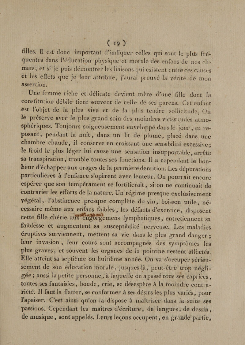 ( *9 ) filles. ÏI est donc important d’indiquer celles qui sont le pltfs fré¬ quentes dans l’éducation physique et morale des eofans de nos cli ¬ mats; et si je puis démontrer les liaisons qui existent entre ces causes et les effets que je leur attribue, j’aurai prouvé la vérité de mou assertion. Une femme nche et délicate devient mère d’une fille dont la constitution débile tient souvent de celle de ses pareils. Cet enfant est l’objet de la plus vive et de la plus tendre sollicitude. On le préserve avec le plus grand soin des moindres vicissitudes atmo¬ sphériques. Toujours soigneusement enveloppé dans le jour , et re¬ posant, pendant la nuit, dans un lit de plume, placé dans une chambre chaude, il conserve en croissant une sensibilité excessive; le froid le plus léger lui cause une sensation insupportable, arrête sa transpiration, trouble toutes ses fonctions. 11 a cependant le bon¬ heur d’échapper aux orages de la première dentition. Les dépurations particulières à l’enfance s’opèrent avec lenteur. On pourrait encore espérer que son tempérament se fortifierait, si on ne continuait de contrarier les efforts de la nature. Un régime presque exclusivement Végétal, l’abstinence presque complète du vin, boisson utile, né¬ cessaire même aux enfans faibles, les défauts d’exercice, disposent cette fille chérie aii§^n^ofg*emens lymphatiques, entretiennent sa faiblesse et augmentent sa susceptibilité nerveuse. Les maladies éruptives surviennent, mettent sa vie dans le plus grand danger; leur invasion , leur cours sont accompagnés des symptômes les plus graves, et souvent les organes de la poitrine restent affectés. Elle atteint sa septième ou huitième année. On va s’occuper sérieu¬ sement de son éducation morale, jusques-là, peut-être trop négli¬ gée; aussi la petite personne, à laquelle on apassé tous ses caprices, toutes ses fantaisies, boude, crie, se désespère à la moindre contra¬ riété. Il faut la flatter,se conformer à ses désirs les plus variés, pour l’apaiser. C’est ainsi qu’on la dispose à maîtriser dans la suite ses passions. Cependant les maîtres d’écriture, de langues, de dessin, de musique, sont appelés. Leurs leçons occupent, en grande partie.
