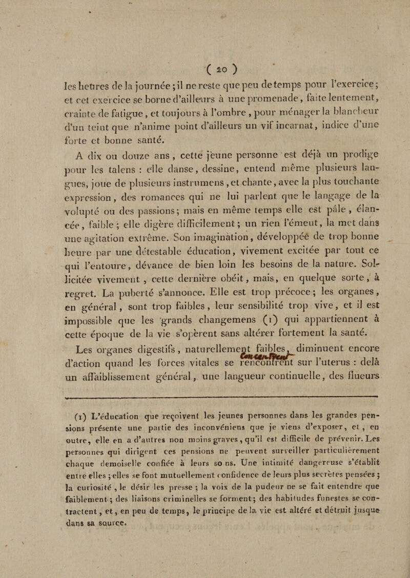 ( *0 ) les heures de la journée ; il ne reste que peu de temps pour l’exercice ; et cet exercice se borne d’ailleurs à une promenade, faite lentement, crainte de fatigue, et toujours à l’ombre , pour ménager la blancheur d’un teint que n’anime point d’ailleurs un vif incarnat, indice d’une forte et bonne santé. A dix ou douze ans , cette jeune personne est déjà un prodige pour les talens : elle danse, dessine, entend même plusieurs lan¬ gues, joue de plusieurs instrumens ,et chante, avec la plus touchante expression, des romances qui ne lui parlent que le langage de la volupté ou des passions; mais en même temps elle est pâle , élan¬ cée, faible; elle digère difficilement ; un rien l’émeut, la met dans une agitation extrême. Son imagination, développée de trop bonne heure par une détestable éducation, vivement excitée par tout ce qui l’entoure, devance de bien loin les besoins de la nature. Sol¬ licitée vivement , cette dernière obéit, mais, en quelque sorte, à regret. La puberté s’annonce. Elle est trop précoce; les organes, en général, sont trop faibles, leur sensibilité trop vive, et il est impossible que les grands changemens (i) qui appartiennent à cette époque de la vie s’opèrent sans altérer fortement la santé. Les organes digestifs , naturellement faibles, diminuent encore d’action quand les forces vitales se rencontrant sur l’uterus : delà un affaiblissement général, une langueur continuelle, des fïueurs (i) L’éducation que reçoivent les jeunes personnes dans les grandes pen¬ sions présente une partie des inconvéniens que je viens d’exposer, et, en outre, elle en a d’autres non moins graves, qu’il est difficile de prévenir. Les personnes qui dirigent ces pensions ne peuvent surveiller particulièrement chaque demoiselle confiée à leurs so ns. Une intimité dangereuse s’établit entre elles ; elles se Font mutuellement confidence de leurs plus secrètes pensées ; la curiosité , le désir les presse ; la voix de la pudeur ne se fait entendre que faiblement ; des liaisons criminelles se forment ; des habitudes funestes se con¬ tractent , et, en peu de temps, le principe delà vie est altéré et détruit jusqu© dans sa source. # \