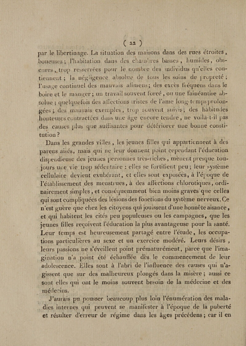 (23 ) par le libertinage. La situation des maisons clans des rues étroites, boueuses; l’habitation dans des chambres basses, humides, obs¬ cures , trop resserrées pour le nombre des individus qu’elles con¬ tiennent ; la négligence absolue de tous les soins de propreté ; l’usage continuel des mauvais ali meus ; des excès fiéquens dans le boire et le manger; un travail souvent forcé , ou une fainéantise ab¬ solue ; quelquefois des aliénions tristes de lame long-tempsprolon¬ gées ; des mauvais exemples, trop souvent suivis; des habitudes honteuses contractées dans une âge encore tendre, ne voila-t-il pas des causes plus que suffisantes pour détériorer une bonne consti¬ tution ? Dans les grandes villes , les jeunes filles qui appartiennent à des parens aisés, mais qui ne leur donnent point cependant l’éducation dispendieuse des jeunes personnes très-riches, mènent presque tou¬ jours une vie trop sédentaire : elles se fortifient peu; leur système cellulaire devient exubérant, et elles sont exposées, à l’époque de l’établissement des menstrues, à des affections chlorotiques, ordi¬ nairement simples , et conséquemment bien moins graves que celles qui sont compliquées des lésions des fonctions du système nerveux. Ce n’est guère que chez les citoyens qui jouissent d’une honnête aisance, et qui habitent les cités peu populeuses ou les campagnes, que les jeunes filles reçoivent l’éducation la plus avantageuse pour la santé. Leur temps est heureusement partagé entre l’étude, les occupa¬ tions particulières au sexe et un exercice modéré. Leurs désirs , leurs passions ne s’éveillent point prématurément, parce que l’ima¬ gination n’a point été échauffée dès le commencement de leur adolescence. Elles sont à l’abri de l’influence des causes qui n’a¬ gissent que sur des malheureux plongés dans la misère ; aussi ce sont elles qui ont le moins souvent besoin de la médecine et des médecins. J’aurais pu pousser beaucoup plus loin l’énumération des mala¬ dies internes qui peuvent se manifester à l’époque de la puberté et résulter d’erreur de régime dans les âges précédens ; car il en