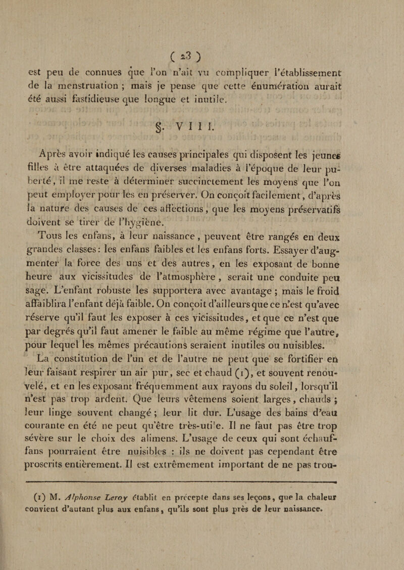 C*3) est peu de connues que Ton n’ait vu compliquer l’établissement de la menstruation ; mais je pense que cette énumération aurait été aussi fastidieuse que longue et inutile. §. Vil I. Après avoir indiqué les causes principales qui disposent les jeunes filles à être attaquées de diverses maladies à l’époque de leur pu¬ berté, il me reste à déterminer succinctement les moyens que l’on peut employer pour les en préserver. On conçoit facilement, d’après la nature des causes de ces affections, que les moyens préservatifs doivent se tirer de l’hygiène. Tous les enfans, à leur naissance , peuvent être rangés en deux grandes classes: les enfans faibles et les enfans forts. Essayer d’aug¬ menter la force des uns et des autres, en les exposant de bonne heure aux vicissitudes de l’atmosphère , serait une conduite peu sage. L’enfant robuste les supportera avec avantage ; mais le froid affaiblira l’enfant déjà faible. On conçoit d’ailleurs que ce n’est qu’avec réserve qu’il faut les exposer à ces vicissitudes, et que ce n’est que par degrés qu’il faut amener le faible au même régime que l’autre, pour lequel les mêmes précautions seraient inutiles ou nuisibles. La constitution de l’un et de l’autre ne peut que se fortifier en leur faisant respirer un air pur, sec et chaud (i), et souvent renou¬ velé, et en les exposant fréquemment aux rayons du soleil, lorsqu'il n’est pas trop ardent. Que leurs vêtemens soient larges, chauds ; leur linge souvent changé ; leur lit dur. L’usage des bains d’eau courante en été ne peut qu’être très-utile. Il ne faut pas être trop sévère sur le choix des alimens. L’usage de ceux qui sont échauf- fans pourraient être nuisibles : ils ne doivent pas cependant être proscrits entièrement. Il est extrêmement important de ne pastrou- (i) M. Alphonse Leroy établit en précepte dans ses leçons, que la chaleur convient d’autant plus aux enfans, qu’ils sont plus près de leur naissance»