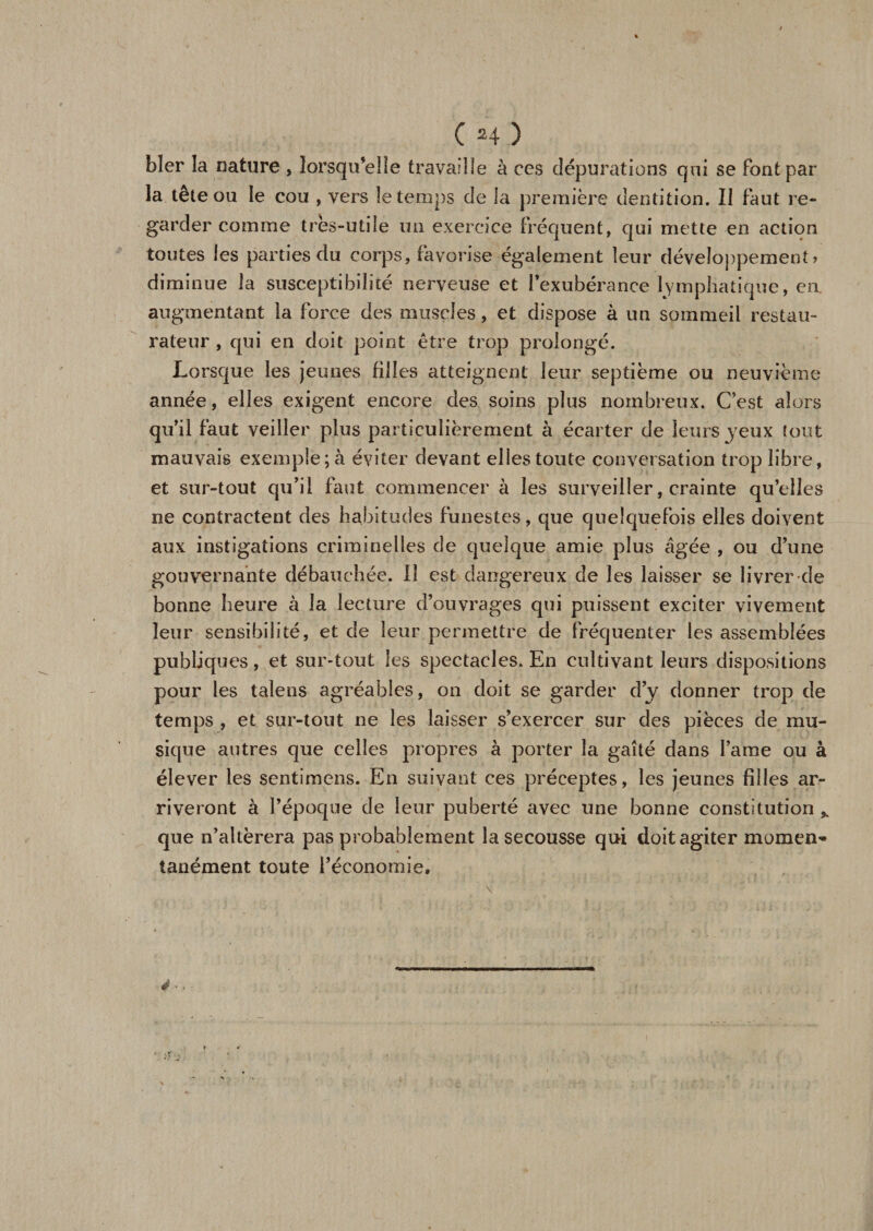 ( H) hier la nature , lorsqu’elle travaille à ces dépurations qui se font par la tête ou le cou , vers le temps de la première dentition. Il faut re¬ garder comme très-utile un exercice fréquent, qui mette en action toutes les parties du corps, favorise également leur développement » diminue la susceptibilité nerveuse et l’exubérance lymphatique, en augmentant la force des muscles, et dispose à un sommeil restau¬ rateur , qui en doit point être trop prolongé. Lorsque les jeunes filles atteignent leur septième ou neuvième année, elles exigent encore des soins plus nombreux. C’est alors qu’il faut veiller plus particulièrement à écarter de leurs jeux tout mauvais exemple; à éviter devant elles toute conversation trop libre, et sur-tout qu’il faut commencer à les surveiller, crainte qu’elles ne contractent des habitudes funestes, que quelquefois elles doivent aux instigations criminelles de quelque amie plus âgée , ou d’une gouvernante débauchée. Il est dangereux de les laisser se livrer de bonne heure à la lecture d’ouvrages qui puissent exciter vivement leur sensibilité, et de leur permettre de fréquenter les assemblées publiques, et sur-tout les spectacles. En cultivant leurs dispositions pour les taîens agréables, on doit se garder d’y donner trop de temps , et sur-tout ne les laisser s’exercer sur des pièces de mu¬ sique autres que celles propres à porter la gaîté dans lame ou à élever les sentimens. En suivant ces préceptes, les jeunes filles ar¬ riveront à l’époque de leur puberté avec une bonne constitution * que n’altèrera pas probablement la secousse qui doit agiter moment tanément toute l’économie. ë •