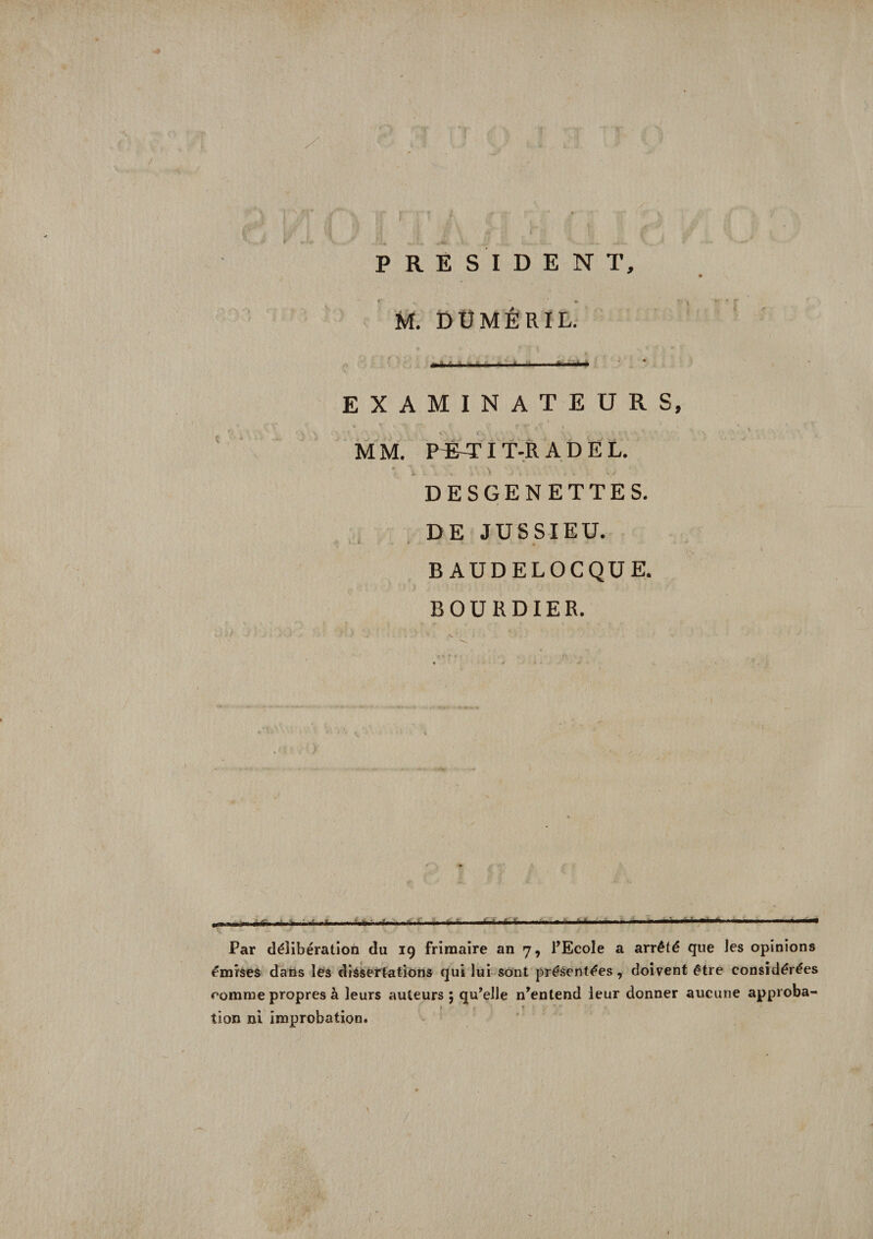 r ri j, ■ ; * * #V' '4 __ r J * ! PRESIDENT, M. DÜMÉRIL. EXAMINATEURS, I . • T « i' ’ f ’* MM. RÉ-TIT-R A D E L. DESGENETTES. DE JUSSIEU. B AUDELOCQUE. BOURDIER. *--->--■ ■ — — --- -  .. M . ... i«—i Par délibération du 19 frimaire an 7, l’Ecole a arrêté que les opinions émises dans les dissertations qui lui sont présentées, doivent être considérées comme propres à leurs auteurs 5 qu’elle n’entend leur donner aucune approba¬ tion ni improbation.