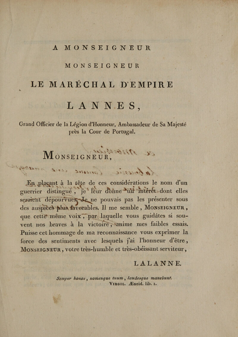 A MONSEIGNEUR MONSEIGNEUR LE MARÉCHAL D’EMPIRE Cù ■ L A N N E S, Grand Officier de la Légion d’Honneur, Ambassadeur de Sa Majesté près la Cour de Portugal. M nvv-.^v^vvAv ONSEIGNEUR, &gt;. fc' y •*.'+ -r* % . \ •&gt; \ . • ' ' ' v» ',v; V- i .v Vv-'X Kn .plaçant à la tête de ces considérations le nom d’un .. * U* »5V -s N . . t v\' . i * % v r- guerrier distingué, jex îèur donne **ùr? intérêt-* dont elles seraieiït clépourvue^J^ne pouvais pas les présenter sous des auspices Jdus; fevorables. Il me semble, Monsejgneur, que cettéT même voix~7 par laquelle vous guidâtes si sou¬ vent nos braves à la victoire, ranime mes faibles essais. Puisse cet hommage de ma reconnaissance vous exprimer la force des sentiments avec lesquels j’ai l’honneur d’être, Monseigneur, votre très-humble et très-obéissant serviteur, L AL ANNE. Sçmper honos, nomenque tuum , laudesque manebunt. Virgil. Æneid. lib. i.