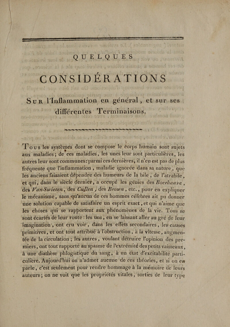 «s ME S&amp;HOSMMMa i i lin, ni» i.i ■^»|r1r~~1 QUELQUES CONSIDÉRATIONS Sur l'Inflammation en général, et sur ses différentes Terminaisons. T o u s les systèmes dont se compose le corps humain sont sujets aux maladies; de ces maladies, les unes leur sont particulières, les autres leur sont communes: parmi ces dernières, il n’en est pas dé plus fréquente que l’inflammation , maladie ignorée dans sa nature, que les anciens faisaient dépendre des humeurs de la bile , de l’a trahi le, et qui, dans le siècle dernier, a occupé les génies des Boerhaave , des Vari-Swieten, des Cupen &gt; des Brown , etc., pour en expliquer le mécanisme, sans,-qu’aucun de ces hommes célèbres ait pu donner une solution capable de satisfaire un esprit exact, et qui n’aime que les choses qui se rapportent aux phénomènes de la vie. Tous se sont écartés de leur route : les uns , en se laissant aller au gré de leur imagination , ont cru voir , dans les effets secondaires, les causes primitives, et ont tout attribué à l’obstruction, à la vitesse, augmen¬ tée de la circulation ; les autres , voulant détruire l'opinion des pre¬ miers, ont tout rapporté au spasme de l’extrémité des petits vaisseaux, à une diathèse phlogistique du sang, à un état d excitabilité parti¬ culière. Aujourd’hui on n’admet aucune de ces théories, et si on en parle, c’est seulement pour rendre hommage à la mémoire de leurs auteurs; on ne voit que les propriétés vitales, sorties de leur type