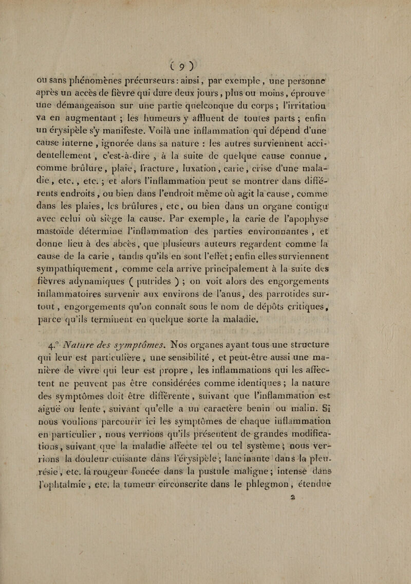 ou sans phénomènes précurseurs: ainsi, par exemple , une personne après un accès de fièvre qui dure deux jours , plus ou moins, éprouve une démangeaison sur une partie quelconque du corps ; l’irritation va en augmentant ; les humeurs y affluent de toutes parts ; enfin un érysipèle s’y manifeste. Voilà une inflammation qui dépend d’une cause interne , ignorée dans sa nature : les autres surviennent acci¬ dentellement , c’est-à-dire , à la suite de quelque cause connue , comme brûlure, plaie, fracture, luxation, carie, crise d’une mala¬ die , etc., etc. ; et alors l’inflammation peut se montrer dans diffé¬ rents endroits , ou bien dans l’endroit même où agit la cause, comme dans les plaies, les brûlures, etc, ou bien dans un organe contigu avec celui où siège la cause. Par exemple, la carie de l’apophyse mastoïde détermine l’inflammation des parties environnantes , et donne lieu à des abcès, que plusieurs auteurs regardent comme la cause de la carie , tandis qu’ils en sont l’effet; enfin elles surviennent sympathiquement, comme cela arrive principalement à la suite des fièvres adynamiques ( putrides ) ; on voit alors des engorgements inflammatoires survenir aux environs de l’anus, des parrotides sur¬ tout , engorgements qu’on connaît sous le nom de dépôts critiques, parce qu'ils terminent en quelque sorte la maladie. 4.0 Nature des symptômes. Nos organes ayant tous une structure qui leur est particulière , une sensibilité , et peut-être aussi une ma¬ nière de vivre qui leur est propre , les inflammations qui les affec¬ tent ne peuvent pas être considérées comme identiques ; la nature des symptômes doit être différente, suivant que l’inflammation est aiguë ou lente , suivant qu’elle a un caractère bénin ou malin. Si nous voulions parcourir ici les symptômes de chaque inflammation en particulier, nous verrions qu’ils présentent de grandes modifica¬ tions, suivant que la maladie affecte tel ou tel système; nous ver¬ rions la douleur cuisante dans l’érysipèle; lancinante dans la pieu, résie, etc. la rougeur foncée dans la pustule maligne; intense dans l’ophtalmie, etc. la tumeur circonscrite dans le phlegmon, étendue %