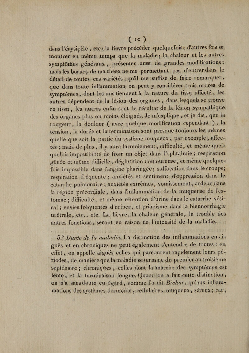 dans F érysipèle , etc; la fièvre précéder quelquefois, d autres Fois se montrer en même temps que la maladie; la chaleur et les autres symptômes généraux, présenter aussi de grandes modifications: mais les bornes de ma thèse ne me permettant pas d entrer dans le détail de toutes ces variétés , qu’il me suffise de faire remarquer • que dans toute inflammation on peut y considérer trois ordres de symptômes, dont les uns tiennent à la nature du tissu affecté, les autres dépendent de la lésion des organes, dans lesquels se trouve ce tissu , les autres enfin sont le résultat de la lésion sympathique des organes plus ou moins éloignés. Je m’explique, et je dis, que la rougeur, la douleur ( avec quelque modification cependant ), la tension , la durée et la terminaison sont presque toujours les mêmes quelle que soit la partie du système muqueux, par exemple, affec¬ tée; mais de plus , il y aura larmoiement, difficulté, et même quel¬ quefois impossibilité de fixer un objet dans l’ophtalmie ; respiration gênée et même difficile ; déglutition douloureuse, et même quelque¬ fois impossible dans l’angine pharingée; suffocation dans le croups; respiration fréquente; anxiétés et sentiment d oppression dans le catarrhe pulmonaire ; anxiétés extrêmes, vomissement, ardeur dans la région précordiale, dans l’inflammation de la muqueuse de les¬ tomac ; difficulté, et même rétention d’urine dans le catarrhe vési¬ cal ; envies fréquentes d’uriner, et priapisme dans la blennorrhagie urétrale, etc., etc. La fièvre, la chaleur générale, le trouble des autres fonctions, seront en raison de l’intensité de la maladie. 5.° Durée de la maladie. La distinction des inflammations en ai¬ guës et en chroniques ne peut également s’entendre de toutes : en effet, on appelle aiguës celles qui parcourent rapidement leurs pé¬ riodes, de manière que la maladie se termine du premier au troisième septénaire ; chroniques , celles dont la marche des symptômes est lente, et la terminaison longue. Quand on a fait cette distinction, oa n’a sans doute eu égard, comme l’a dit Bichalqu’aux inflam¬ mations des systèmes dermoïde , cellulaire , muqueux , séreux ; car,