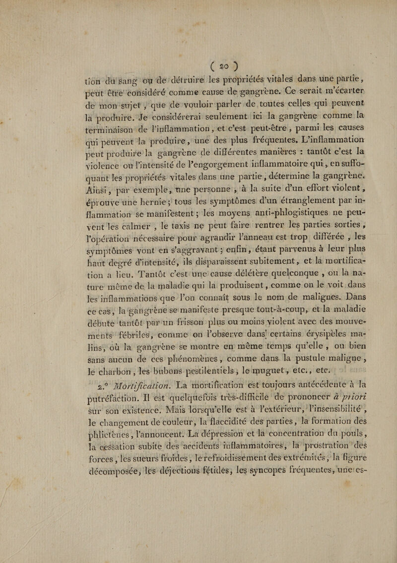 tion cia sang ou cle détruire les propriétés vitales dans une partie, peut être considéré comme cause de gangrené# Ce sciait mécaiter de mon surjet , que de vouloir parler de toutes celles c[ui peuvent la produire. Je considérerai seulement ici la gangrené comme la terminaison de l’inflammation, et c’est peut-être, parmi les causes qui peuvent la produire, une des plus fréquentes. L’inflammation peut produire la gangrène de différentes manières : tantôt c’est la violence ou l’intensité de l’engorgement inflammatoire qui, en suffo¬ quant les propriétés vitales dans une partie , détermine la gangrène. Ainsi, par exemple, une personne , à la suite d’un effort violent, éprouve une hernie ; tous les symptômes d’un étranglement par in¬ flammation se manifestent ; les moyens anti-phlogistiques ne peu¬ vent les calmer , le taxis ne peut faire rentrer les parties sorties, l’opération nécessaire pour agrandir l’anneau est trop différée , les symptômes vont en s’aggravant ; enfin, étant parvenus à leur plus haut degré d’intensité, ils disparaissent subitement, et la moitifica- tion a lieu. Tantôt c’est une cause délétère quelconque , ou la na¬ ture même de la maladie qui la produisent, comme on le voit dans les inflammations que l’on connaît sous le nom de malignes. Dans ce cas, la gangrène se manifeste presque tout-à-coup, et la maladie débute tantôt par un frisson plus ou moins violent avec des mouve¬ ments fébriles, comme on l’observe dans’ certains érysipèles ma¬ lins, où la gangrène se montre en même temps qu’elle , ou bien sans aucun de ces phénomènes, comme dans la pustule maligne, le charbon, les bubons pestilentiels, le muguet, etc., etc. 2.° Mortification. La mortification est toujours antécédente à la putréfaction. Il est quelquefois très-difficile de prononcer à priori sur son existence. Mais lorsqu’elle est à l’extérieur, l’insensibilité , le changement dê couleur, la flaccidité des parties, la formation des phîietèiies, l’annoncent. La dépression et la concentration du pouls, la cessation subite des accidents inflammatoires, la prostration des forces, les sueurs froides, le refroidissement des extrémités, la figure décomposée, les déjections fétides, les syncopes fréquentes, une es-