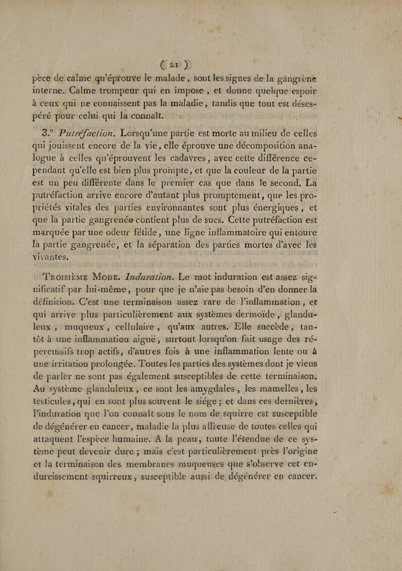 C21 ) pèce de calme qu’éprouve le malade, sont les signes de la gangrène interne. Calme trompeur qui en impose , et donne quelque espoir à ceux qui ne connaissent pas la maladie, tandis que tout est déses¬ péré pour celui qui la connaît. 3.° Putréfaction. Lorsqu’une partie est morte au milieu de celles qui jouissent encore de la vie, elle éprouve une décomposition ana¬ logue à celles qu’éprouvent les cadavres, avec cette différence ce¬ pendant qu’elle est bien plus prompte, et que la couleur de la partie est un peu differente dans le premier cas que dans le second. La putréfaction arrive encore d’autant plus promptement, que les pro¬ priétés vitales des parties environnantes sont plus énergiques , et que la partie gangrenée contient plus de sucs. Cette putréfaction est marquée par une odeur fétide, une ligne inflammatoire qui entoure la partie gangrenée, et la séparation des parties mortes d’avec les vivantes. Troisième Mode. Induration. Le mot induration est assez sig¬ nificatif par lui-même, pour que je n’aie pas besoin d’en donner la définition. C’est une terminaison assez rare de l’inflammation , et qui arrive plus particulièrement aux systèmes dermoïde , glandu¬ leux , muqueux, cellulaire, qu’aux autres. Elle succède, tan¬ tôt à une inflammation aiguë, surtout lorsqu’on fait usage des ré- percussîfs trop actifs, d’autres fois à une inflammation lente ou à une irritation prolongée. Toutes les parties des systèmes dont je viens de parler ne sont pas également susceptibles de cette terminaison. Au système glanduleux , ce sont les amygdales , les mamelles, les testicules, qui en sont plus souvent le siège ; et dans ces dernières, l’induration que l’on connaît sous le nom de squirre est susceptible de dégénérer en cancer, maladie la plus affreuse de toutes celles qui attaquent l’espèce humaine. A la peau, toute l’étendue de ce sys¬ tème peut devenir dure ; mais c’est particulièrement près l’origine et la terminaison des membranes muqueuses que s’observe cet en¬ durcissement squirreux, susceptible aussi de dégénérer en cancer.