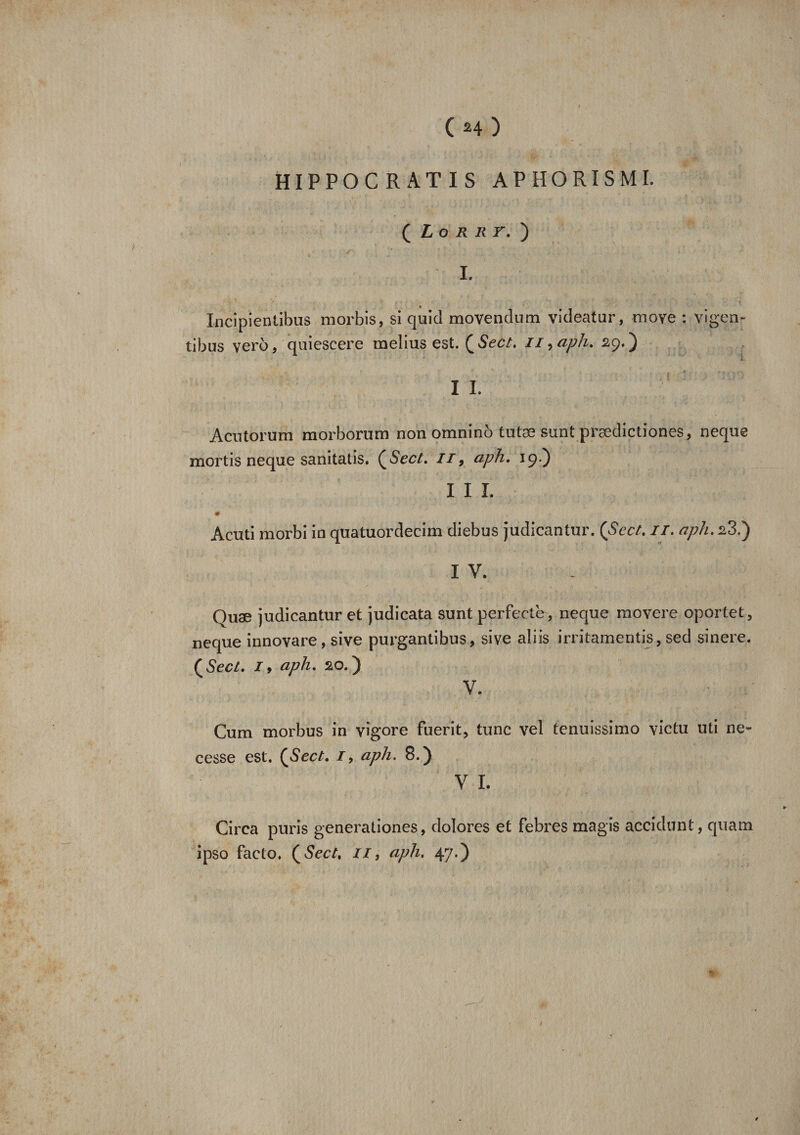 (M) HIPPO GRATIS A P H O RIS MI. ( Lorry» ) I. Incipientibus morbis, si quid movendum videatur, moye : vigen- tibus ver6, quiescere melius est. ( Sect. n, aph. 2g. ) I I. Acutorum morborum non omninb tutæ sunt prædictiones, neque mortis neque sanitatis. (Sect. //, aph, 19.) I I L * Acuti morbi in quatuordecim diebus judicantur. (Sect, il. aph, s3.) IV. Quæ judicantur et judicata sunt perfecte , neque movere oportet, neque innovare, sive purgantibus, sive aliis irritamentis, sed sinere. (Sect. 1, aph. 20.) V. Cum morbus in vigore fuerit, tune vel tenuissimo yietu uti ne- cesse est. (Sect. i9 aph. 8.) V I. Circa puris generationes, dolores et febres magis accidunt, quam ipso facto. (Sect, il, aph, 47.)