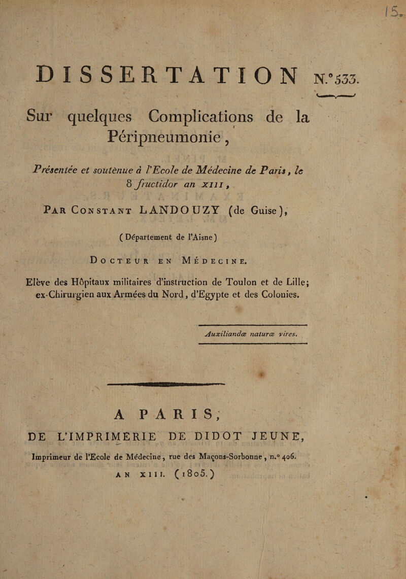 DISSERTATION N. Sur quelques Complications de la Péripneumonie, Présentée et soutènue à l'Ecole de Médecine de Paris, le 8 fructidor an xiu , Par Constant LANDOUZY (de Guise), (Département de l’Aisne) Docteur en Médecine. Elève des Hôpitaux militaires d’instruction de Toulon et de Lille; ex-Chirurgien aux Armées du Nord, d’Egypte et des Colonies. Auxiliandœ naturæ vires. A PARIS, DE L’IMPRIMERIE DE DIDOT JEUNE, Imprimeur de l’Ecole de Médecine, rue des Maçons-Sorbonne, n,° 406.